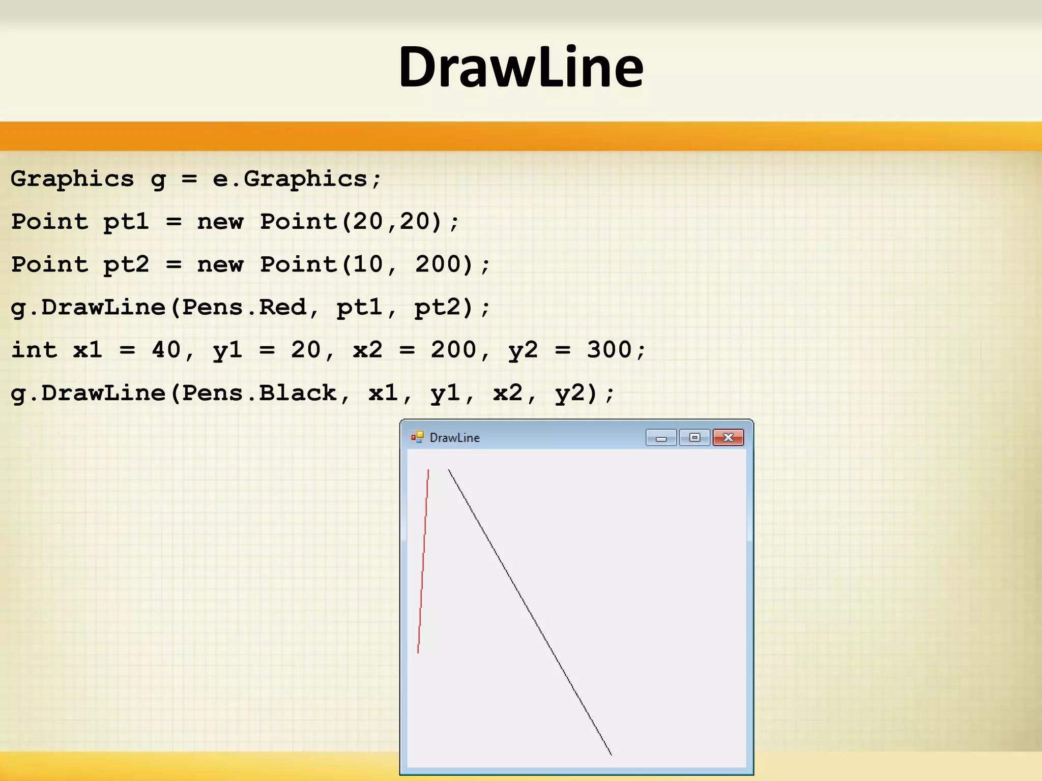 DrawLine
Graphics g = e.Graphics;
Point pt1 = new Point(20,20);
Point pt2 = new Point(10, 200);
g.DrawLine(Pens.Red, pt1, pt2);
int x1 = 40, y1 = 20, x2 = 200, y2 = 300;
g.DrawLine(Pens.Black, x1, y1, x2, y2);
 