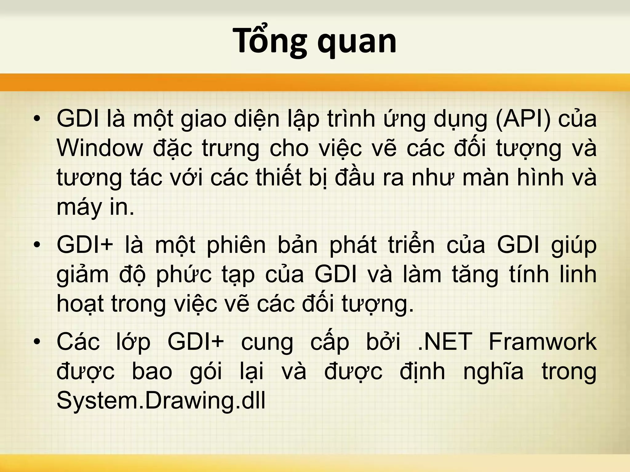 • GDI là một giao diện lập trình ứng dụng (API) của
Window đặc trưng cho việc vẽ các đối tượng và
tương tác với các thiết bị đầu ra như màn hình và
máy in.
• GDI+ là một phiên bản phát triển của GDI giúp
giảm độ phức tạp của GDI và làm tăng tính linh
hoạt trong việc vẽ các đối tượng.
• Các lớp GDI+ cung cấp bởi .NET Framwork
được bao gói lại và được định nghĩa trong
System.Drawing.dll
Tổng quan
 