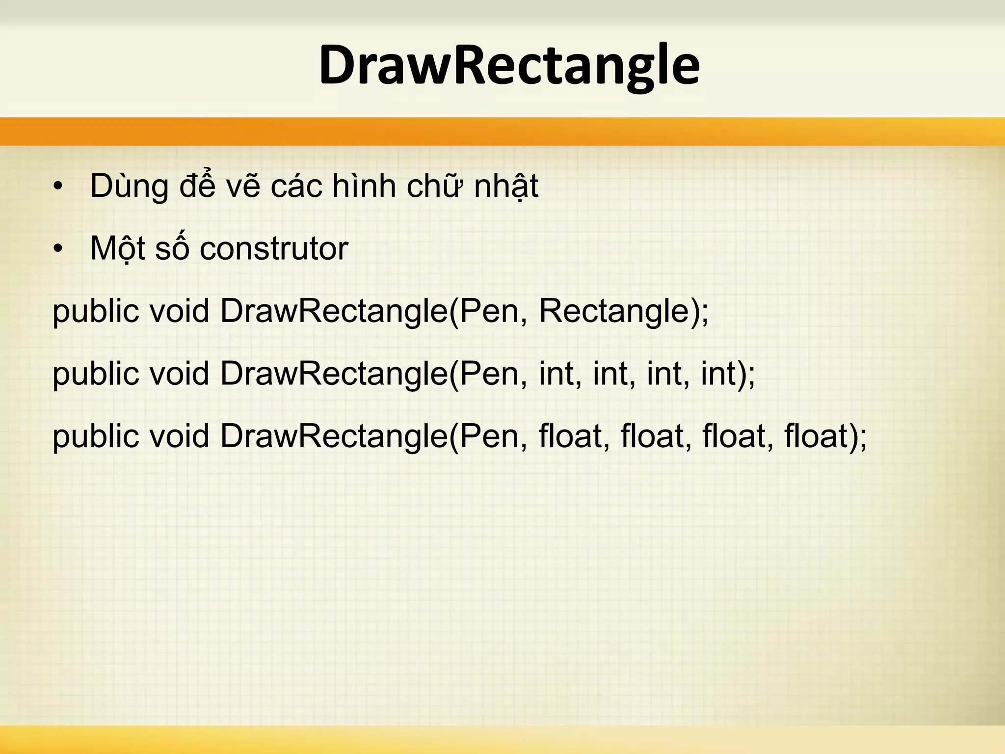 • Dùng để vẽ các hình chữ nhật
• Một số construtor
public void DrawRectangle(Pen, Rectangle);
public void DrawRectangle(Pen, int, int, int, int);
public void DrawRectangle(Pen, float, float, float, float);
DrawRectangle
 