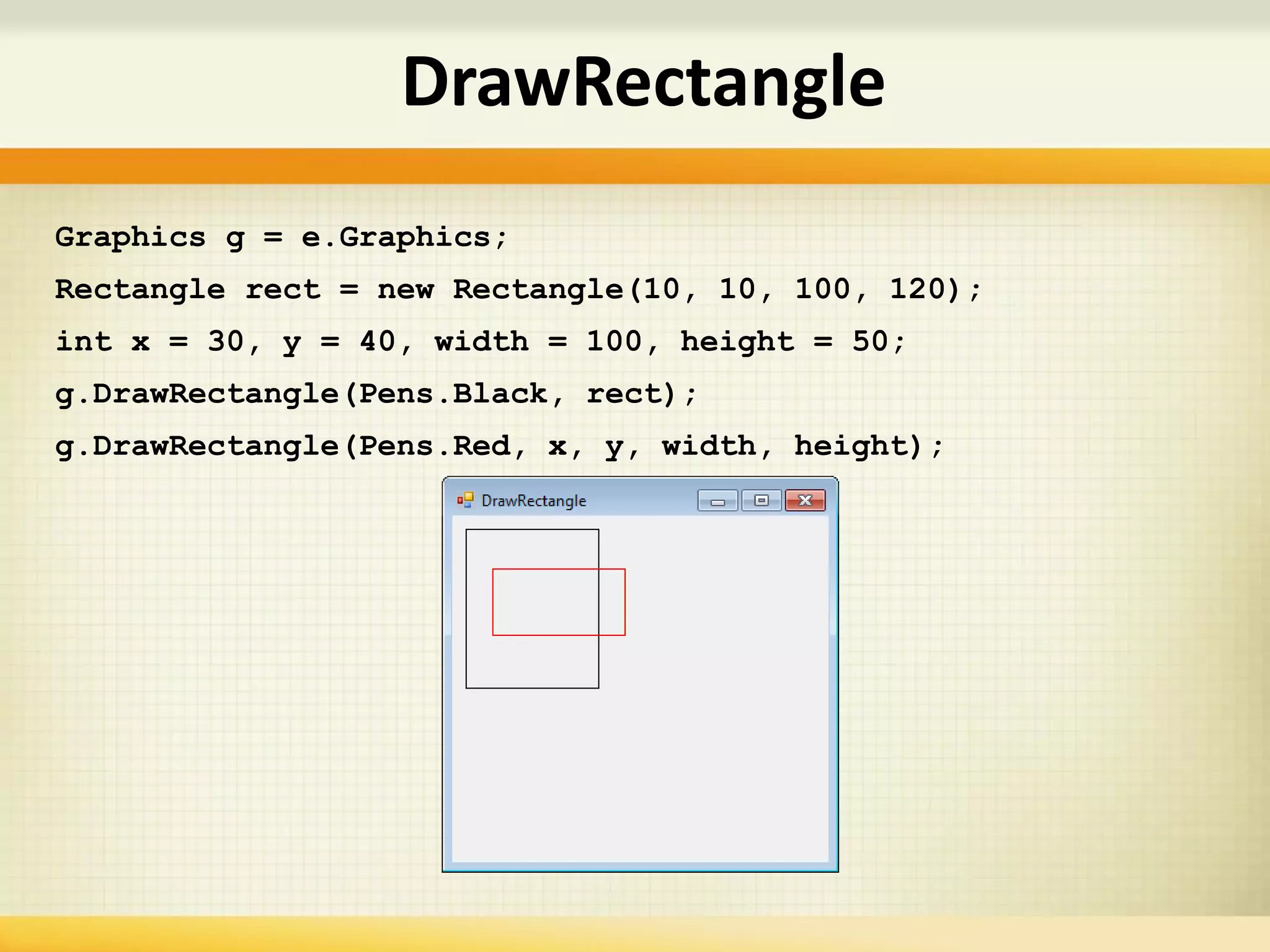 DrawRectangle
Graphics g = e.Graphics;
Rectangle rect = new Rectangle(10, 10, 100, 120);
int x = 30, y = 40, width = 100, height = 50;
g.DrawRectangle(Pens.Black, rect);
g.DrawRectangle(Pens.Red, x, y, width, height);
 