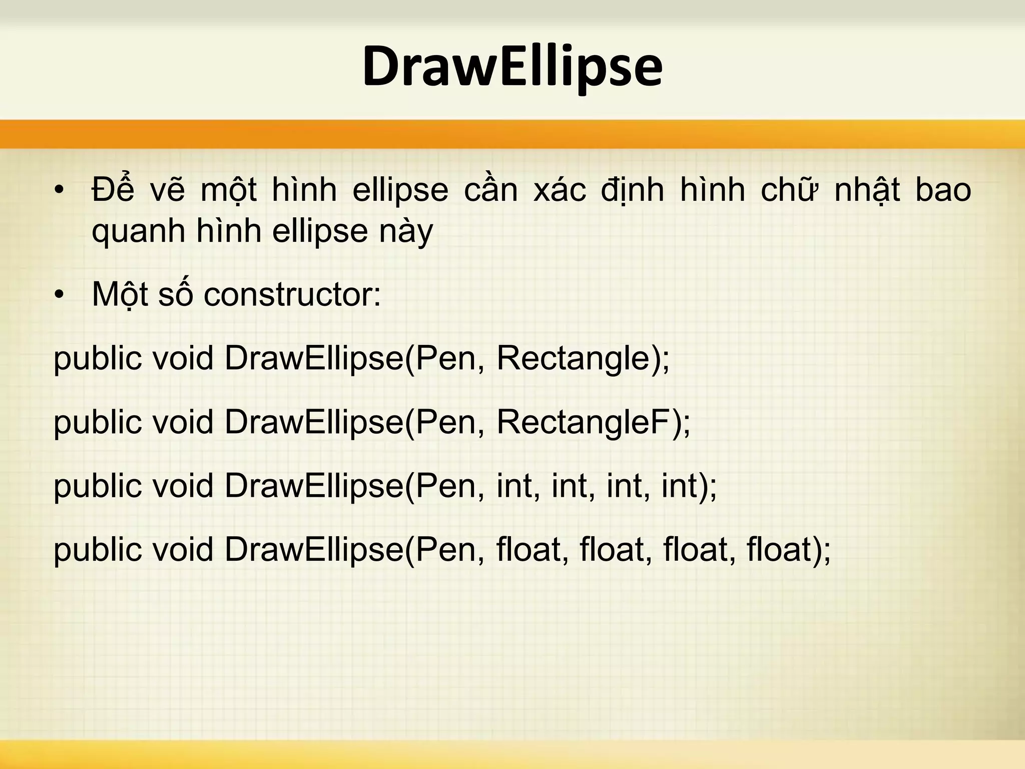 • Để vẽ một hình ellipse cần xác định hình chữ nhật bao
quanh hình ellipse này
• Một số constructor:
public void DrawEllipse(Pen, Rectangle);
public void DrawEllipse(Pen, RectangleF);
public void DrawEllipse(Pen, int, int, int, int);
public void DrawEllipse(Pen, float, float, float, float);
DrawEllipse
 