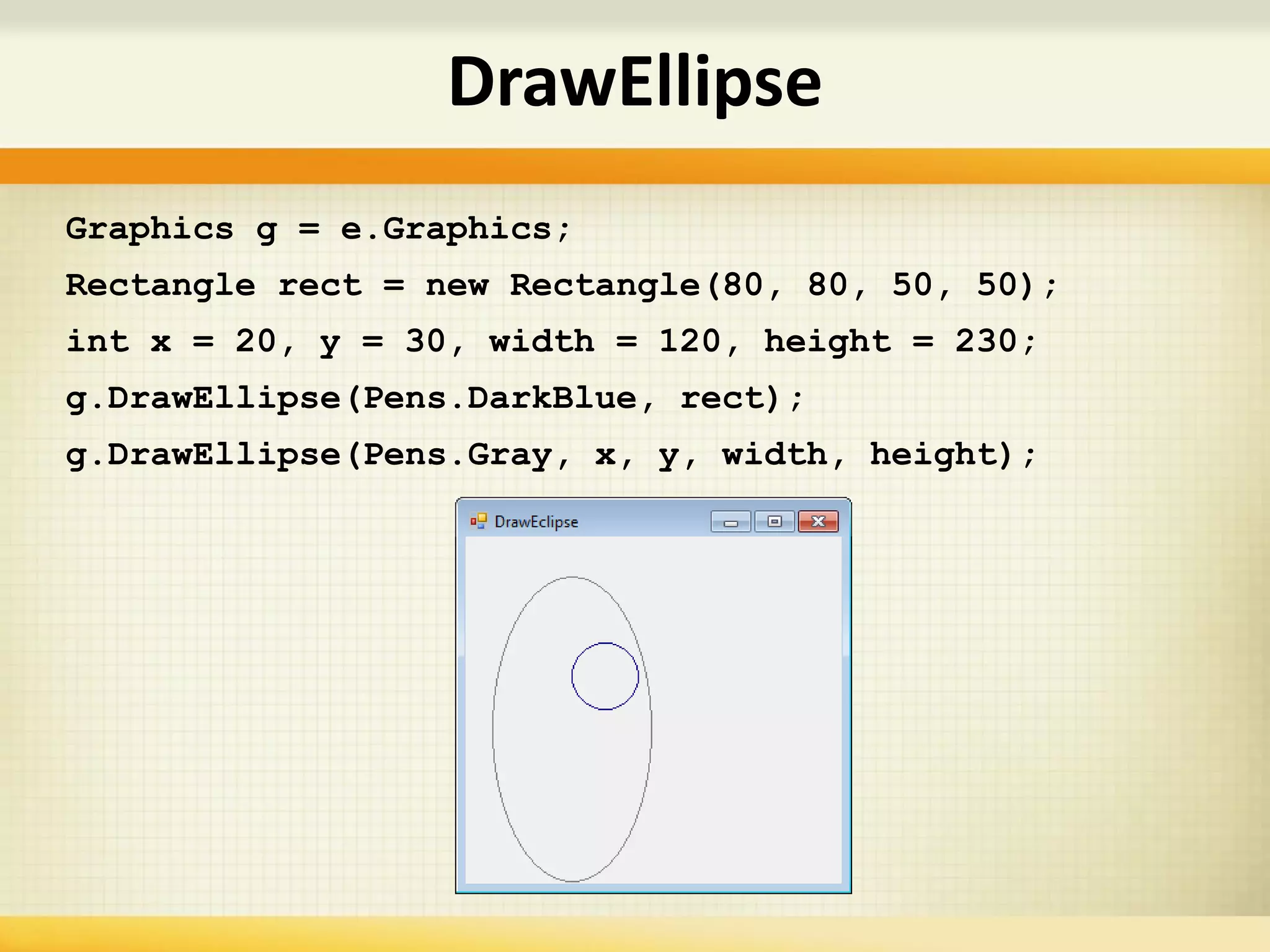 Graphics g = e.Graphics;
Rectangle rect = new Rectangle(80, 80, 50, 50);
int x = 20, y = 30, width = 120, height = 230;
g.DrawEllipse(Pens.DarkBlue, rect);
g.DrawEllipse(Pens.Gray, x, y, width, height);
DrawEllipse
 