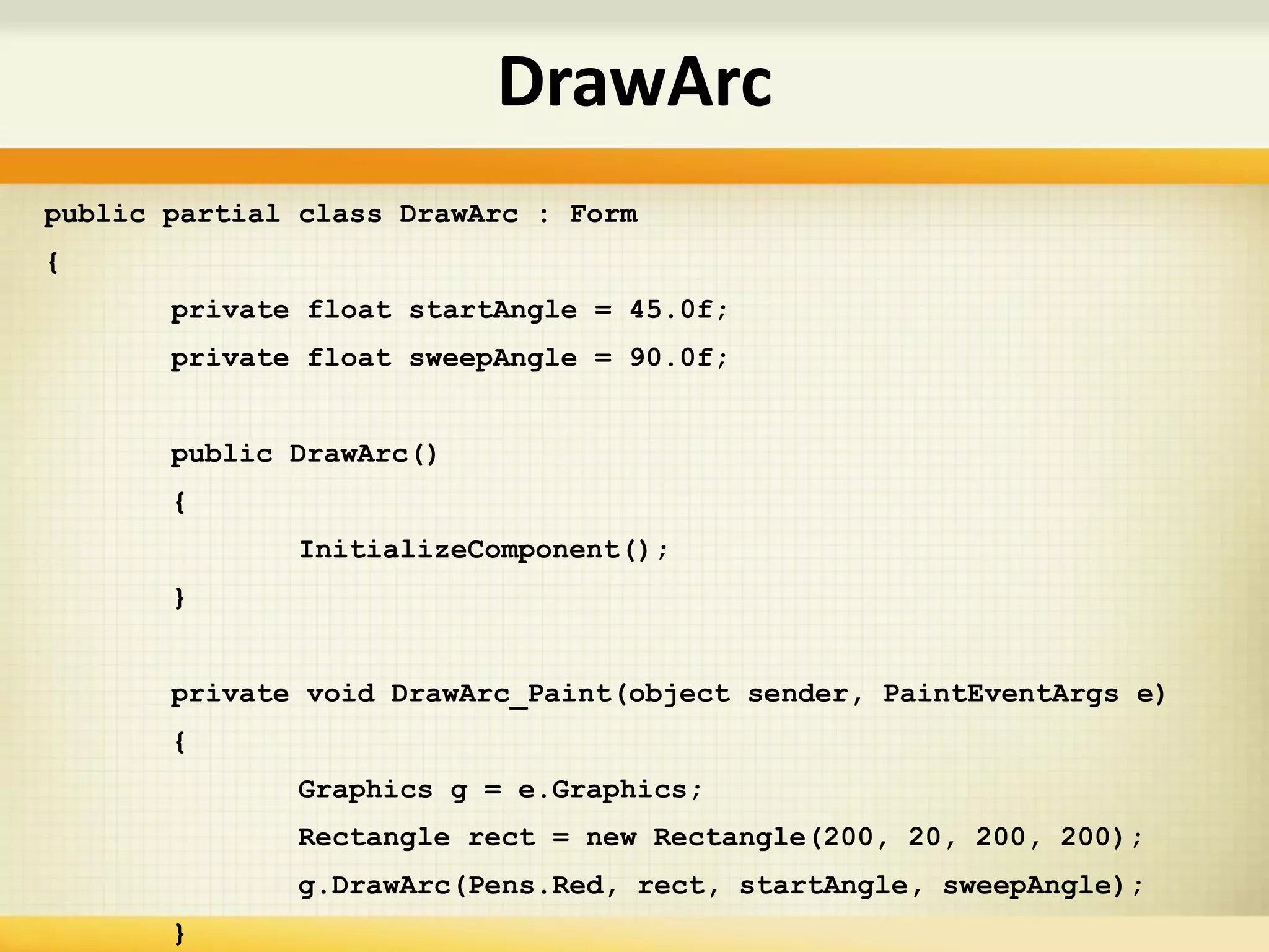 public partial class DrawArc : Form
{
private float startAngle = 45.0f;
private float sweepAngle = 90.0f;
public DrawArc()
{
InitializeComponent();
}
private void DrawArc_Paint(object sender, PaintEventArgs e)
{
Graphics g = e.Graphics;
Rectangle rect = new Rectangle(200, 20, 200, 200);
g.DrawArc(Pens.Red, rect, startAngle, sweepAngle);
}
DrawArc
 