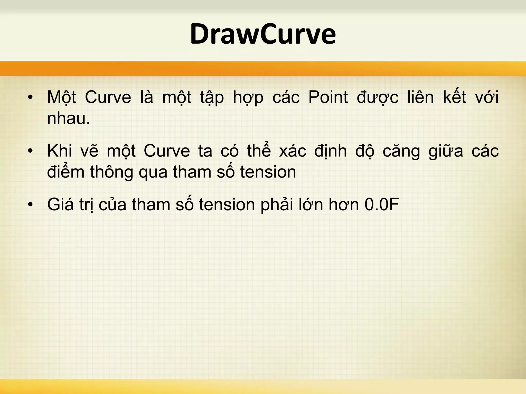 • Một Curve là một tập hợp các Point được liên kết với
nhau.
• Khi vẽ một Curve ta có thể xác định độ căng giữa các
điểm thông qua tham số tension
• Giá trị của tham số tension phải lớn hơn 0.0F
DrawCurve
 