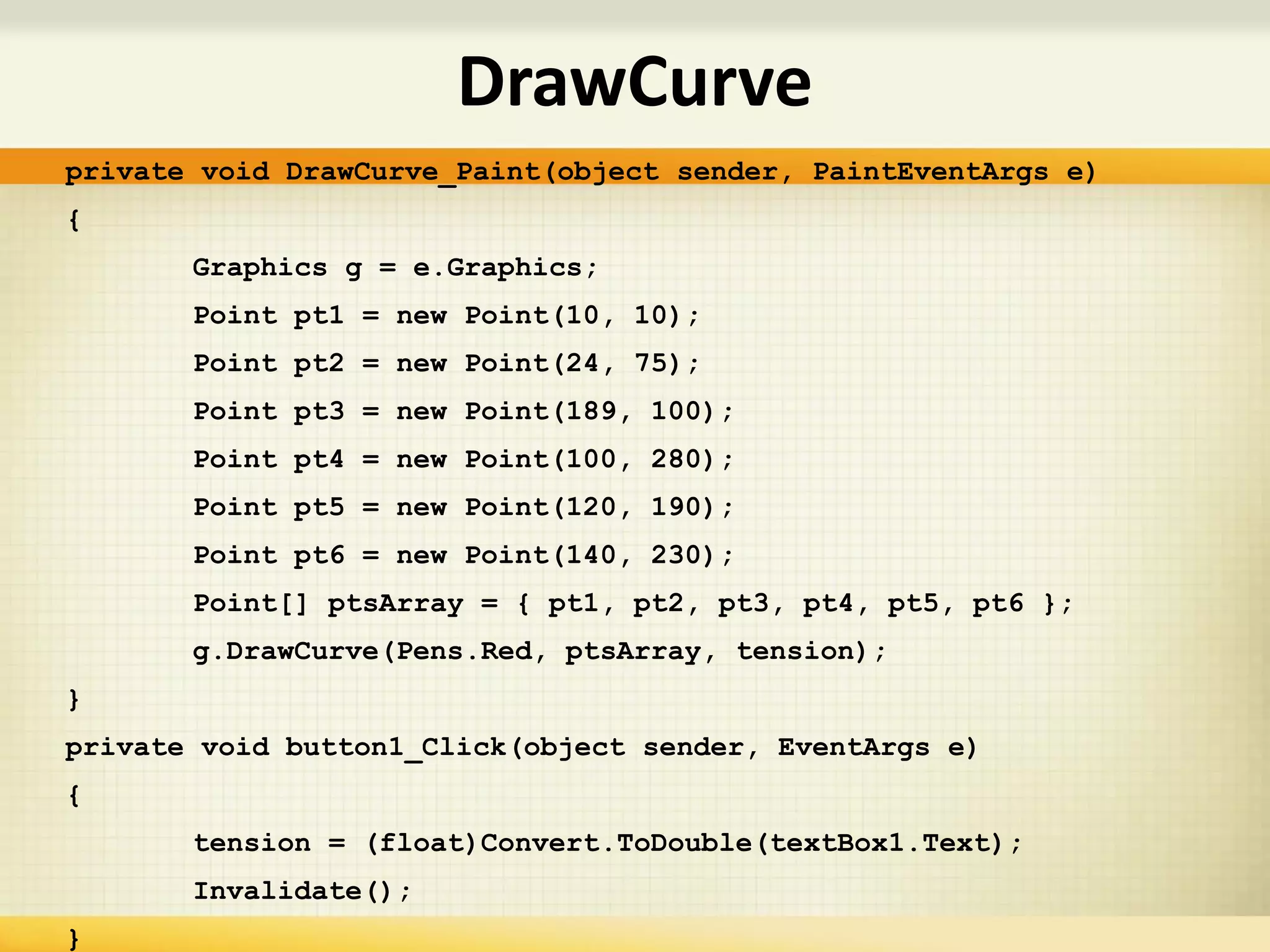 private void DrawCurve_Paint(object sender, PaintEventArgs e)
{
Graphics g = e.Graphics;
Point pt1 = new Point(10, 10);
Point pt2 = new Point(24, 75);
Point pt3 = new Point(189, 100);
Point pt4 = new Point(100, 280);
Point pt5 = new Point(120, 190);
Point pt6 = new Point(140, 230);
Point[] ptsArray = { pt1, pt2, pt3, pt4, pt5, pt6 };
g.DrawCurve(Pens.Red, ptsArray, tension);
}
private void button1_Click(object sender, EventArgs e)
{
tension = (float)Convert.ToDouble(textBox1.Text);
Invalidate();
}
DrawCurve
 