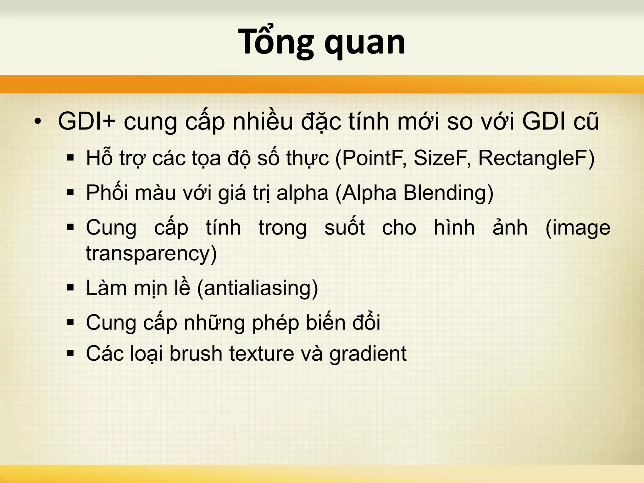 • GDI+ cung cấp nhiều đặc tính mới so với GDI cũ
 Hỗ trợ các tọa độ số thực (PointF, SizeF, RectangleF)
 Phối màu với giá trị alpha (Alpha Blending)
 Cung cấp tính trong suốt cho hình ảnh (image
transparency)
 Làm mịn lề (antialiasing)
 Cung cấp những phép biến đổi
 Các loại brush texture và gradient
Tổng quan
 