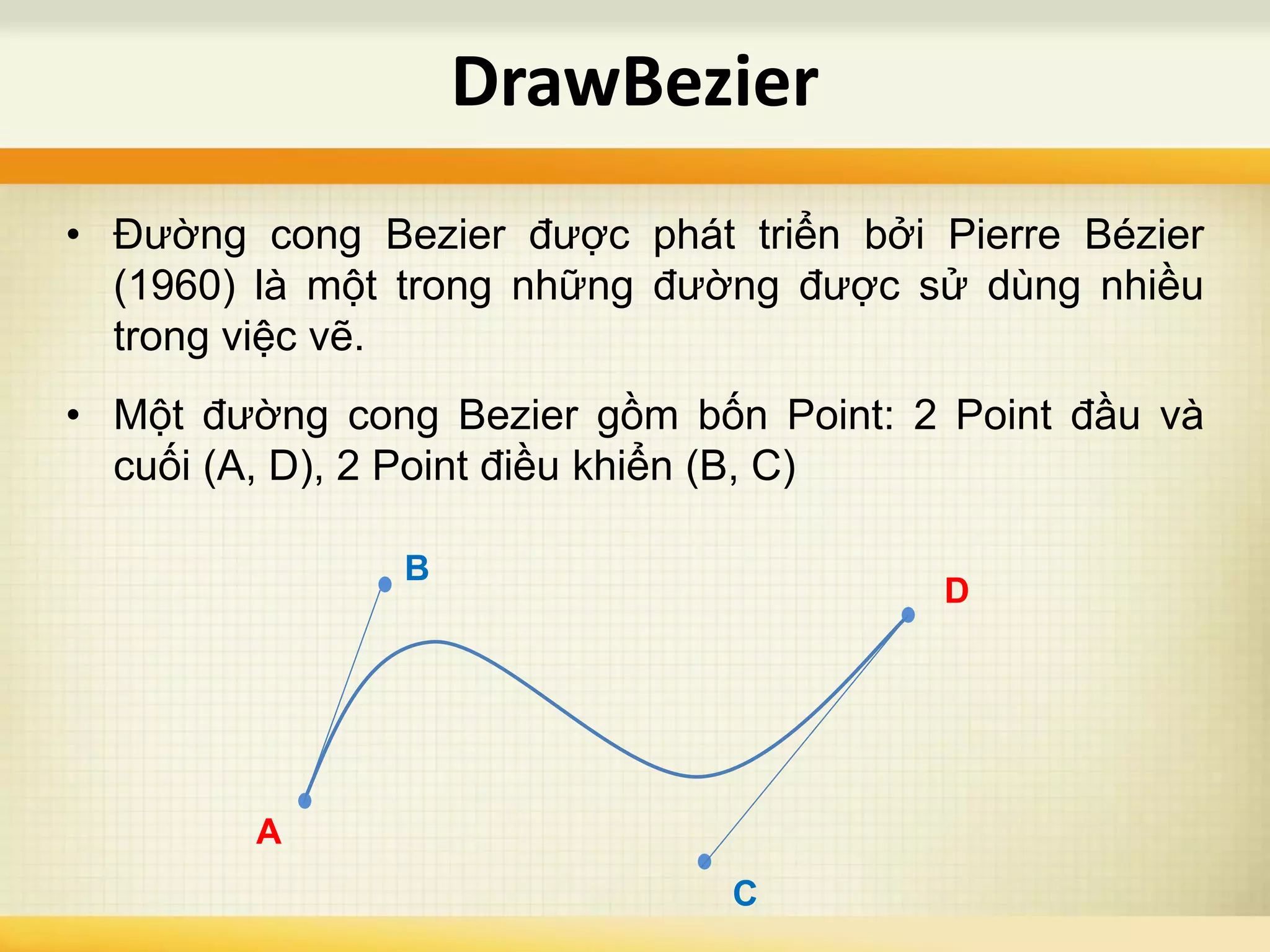 • Đường cong Bezier được phát triển bởi Pierre Bézier
(1960) là một trong những đường được sử dùng nhiều
trong việc vẽ.
• Một đường cong Bezier gồm bốn Point: 2 Point đầu và
cuối (A, D), 2 Point điều khiển (B, C)
DrawBezier
A
D
B
C
 