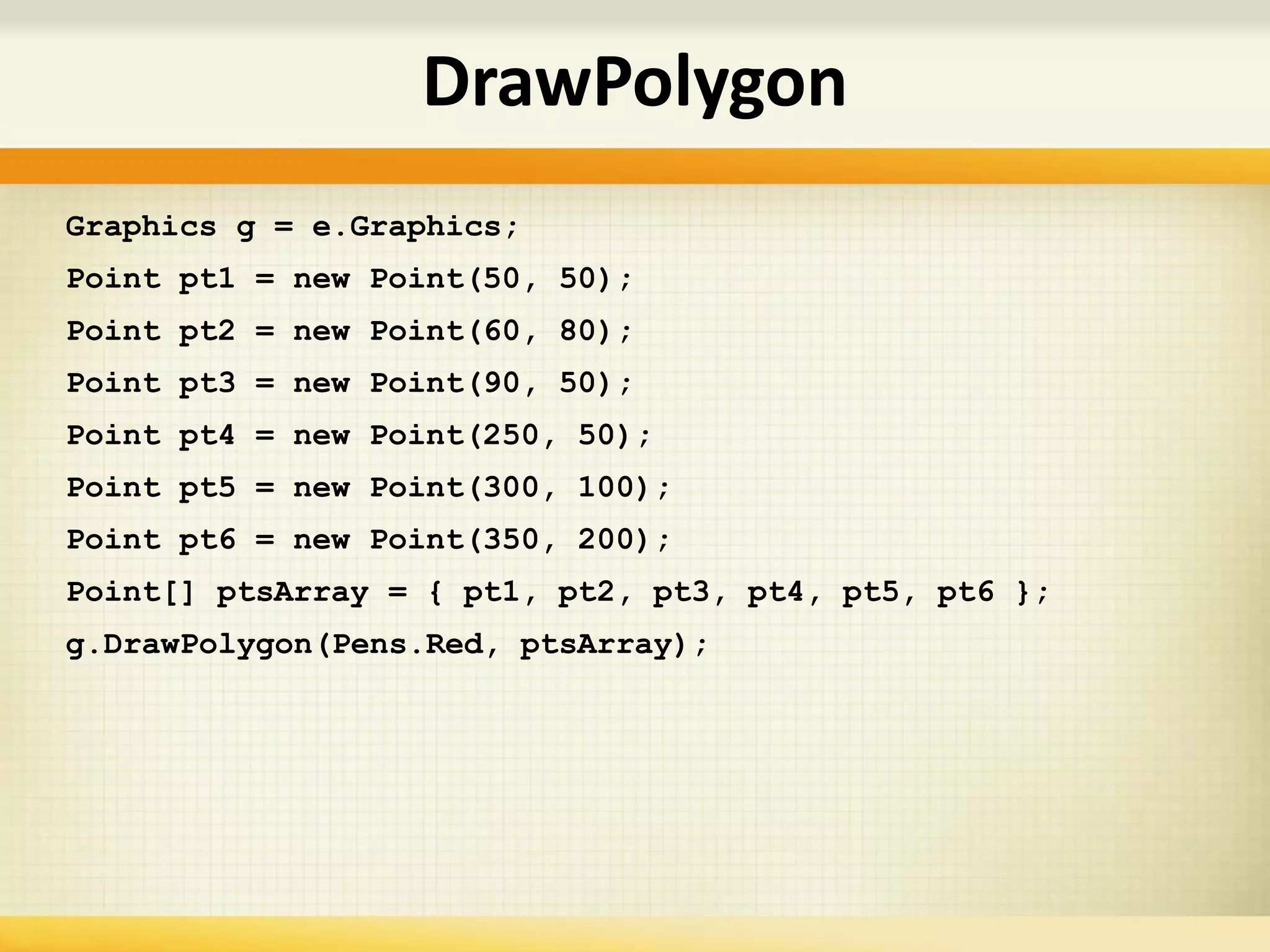 Graphics g = e.Graphics;
Point pt1 = new Point(50, 50);
Point pt2 = new Point(60, 80);
Point pt3 = new Point(90, 50);
Point pt4 = new Point(250, 50);
Point pt5 = new Point(300, 100);
Point pt6 = new Point(350, 200);
Point[] ptsArray = { pt1, pt2, pt3, pt4, pt5, pt6 };
g.DrawPolygon(Pens.Red, ptsArray);
DrawPolygon
 
