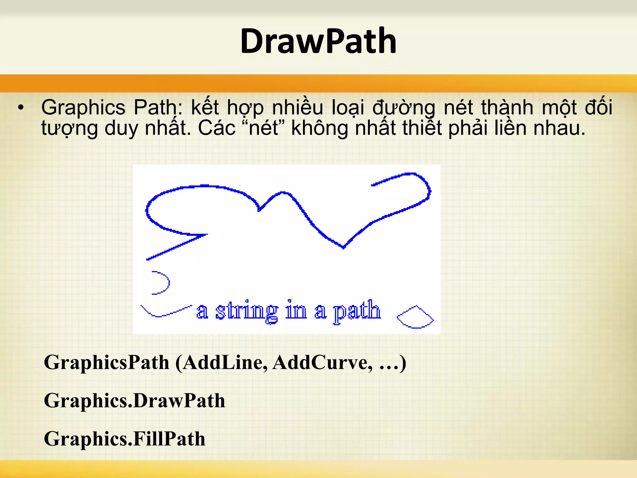 DrawPath
• Graphics Path: kết hợp nhiều loại đường nét thành một đối
tượng duy nhất. Các “nét” không nhất thiết phải liền nhau.
GraphicsPath (AddLine, AddCurve, …)
Graphics.DrawPath
Graphics.FillPath
 