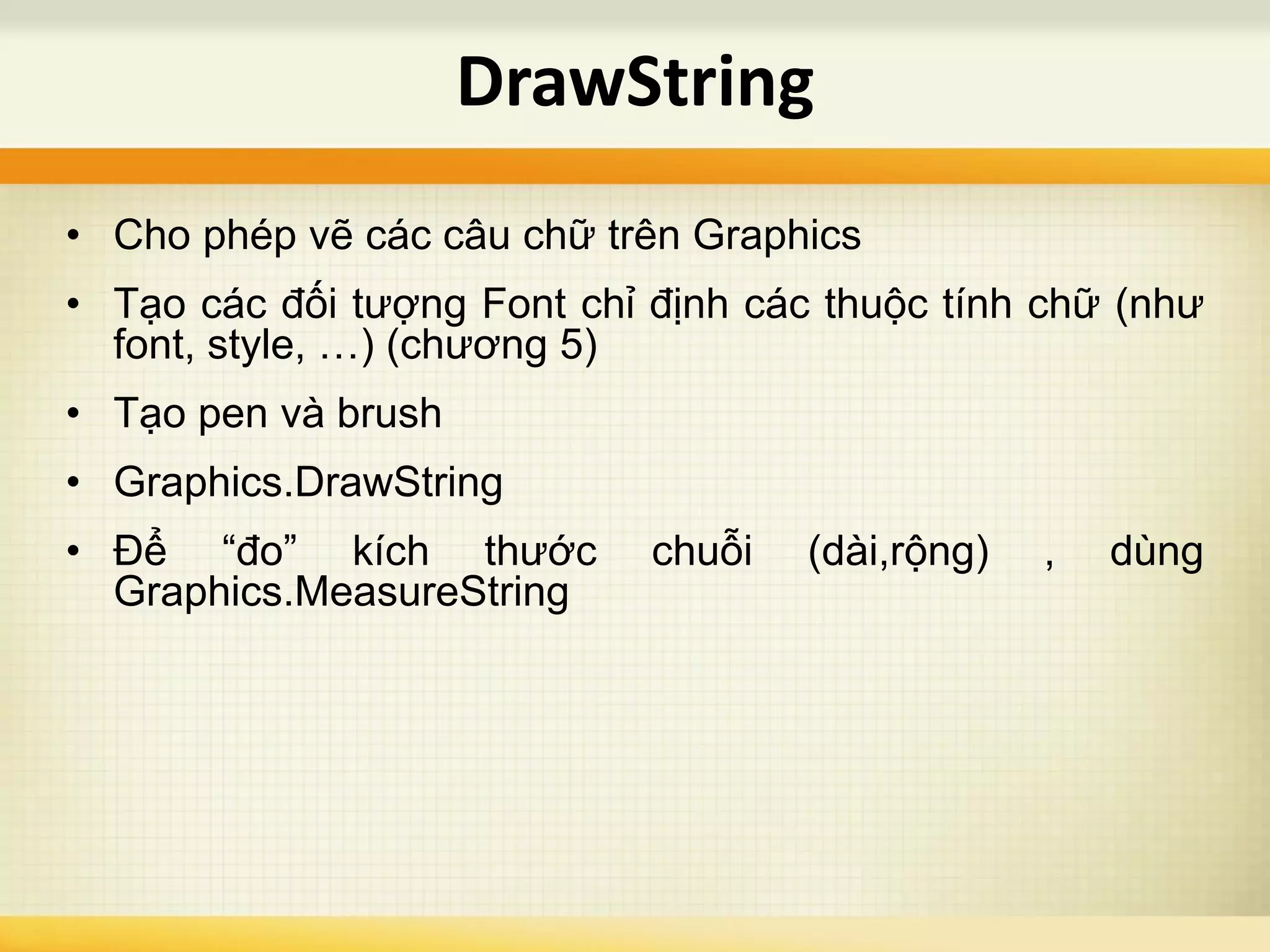 • Cho phép vẽ các câu chữ trên Graphics
• Tạo các đối tượng Font chỉ định các thuộc tính chữ (như
font, style, …) (chương 5)
• Tạo pen và brush
• Graphics.DrawString
• Để “đo” kích thước chuỗi (dài,rộng) , dùng
Graphics.MeasureString
DrawString
 
