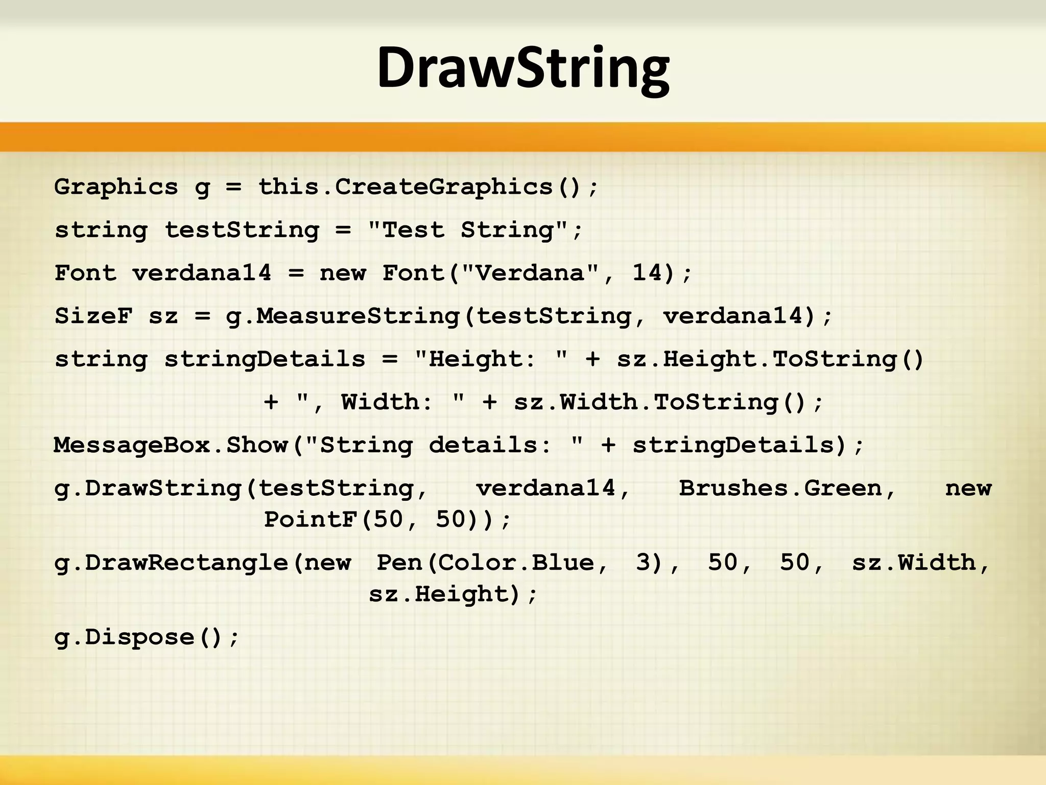 Graphics g = this.CreateGraphics();
string testString = "Test String";
Font verdana14 = new Font("Verdana", 14);
SizeF sz = g.MeasureString(testString, verdana14);
string stringDetails = "Height: " + sz.Height.ToString()
+ ", Width: " + sz.Width.ToString();
MessageBox.Show("String details: " + stringDetails);
g.DrawString(testString, verdana14, Brushes.Green, new
PointF(50, 50));
g.DrawRectangle(new Pen(Color.Blue, 3), 50, 50, sz.Width,
sz.Height);
g.Dispose();
DrawString
 
