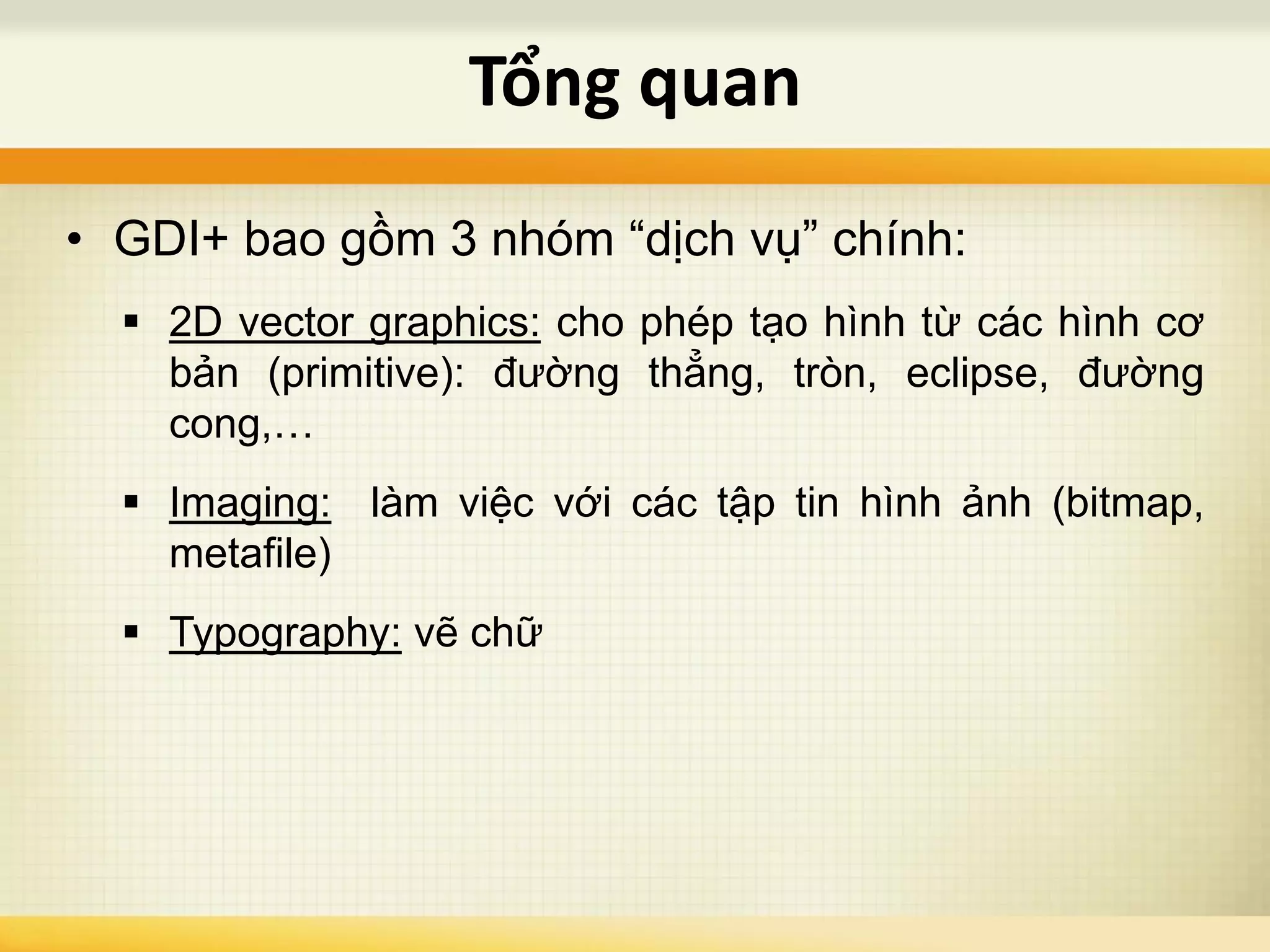 • GDI+ bao gồm 3 nhóm “dịch vụ” chính:
 2D vector graphics: cho phép tạo hình từ các hình cơ
bản (primitive): đường thẳng, tròn, eclipse, đường
cong,…
 Imaging: làm việc với các tập tin hình ảnh (bitmap,
metafile)
 Typography: vẽ chữ
Tổng quan
 