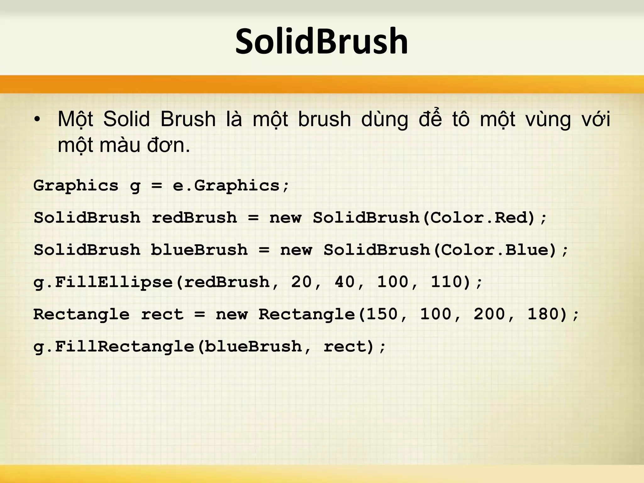 • Một Solid Brush là một brush dùng để tô một vùng với
một màu đơn.
Graphics g = e.Graphics;
SolidBrush redBrush = new SolidBrush(Color.Red);
SolidBrush blueBrush = new SolidBrush(Color.Blue);
g.FillEllipse(redBrush, 20, 40, 100, 110);
Rectangle rect = new Rectangle(150, 100, 200, 180);
g.FillRectangle(blueBrush, rect);
SolidBrush
 