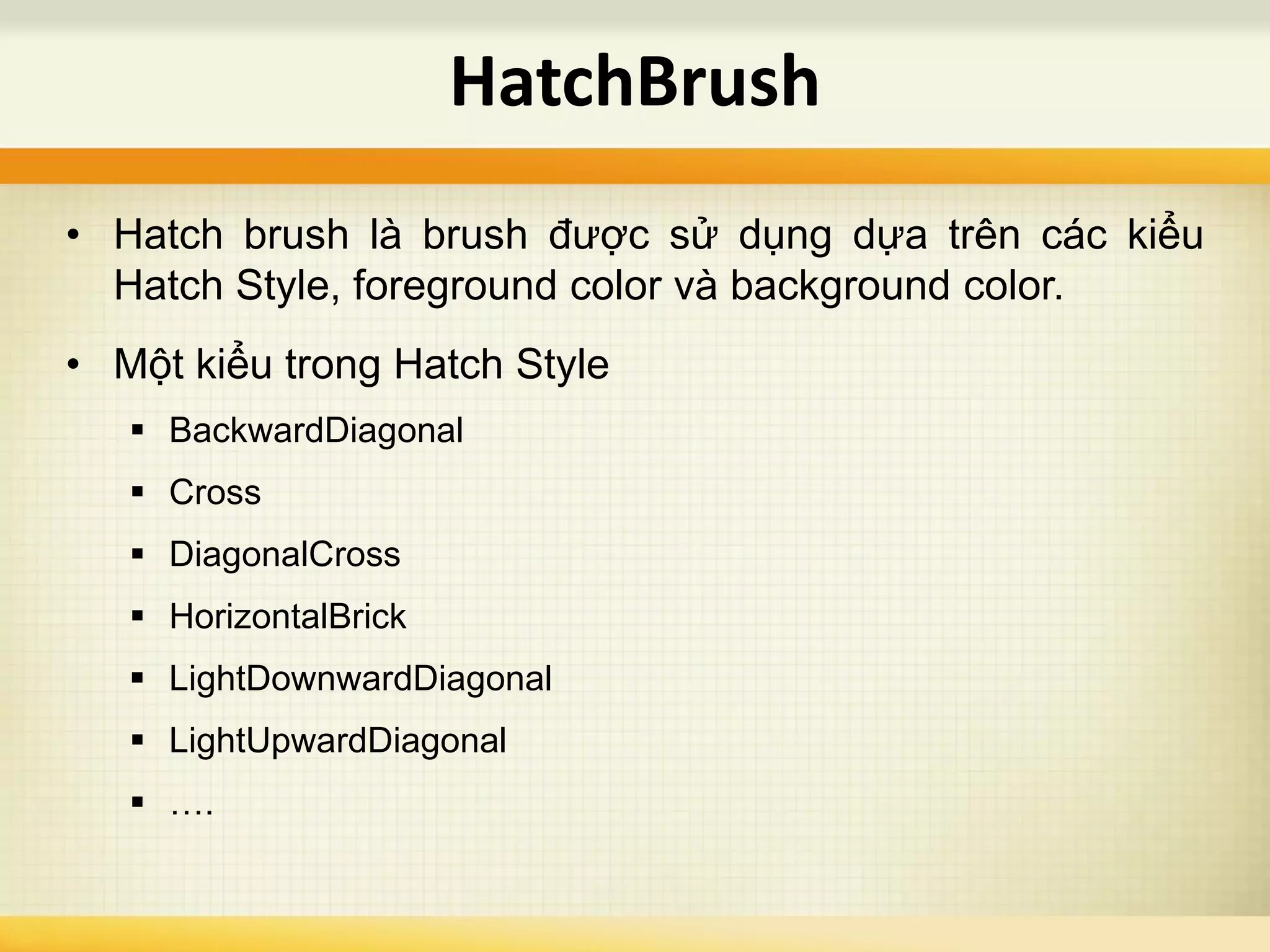 • Hatch brush là brush được sử dụng dựa trên các kiểu
Hatch Style, foreground color và background color.
• Một kiểu trong Hatch Style
 BackwardDiagonal
 Cross
 DiagonalCross
 HorizontalBrick
 LightDownwardDiagonal
 LightUpwardDiagonal
 ….
HatchBrush
 