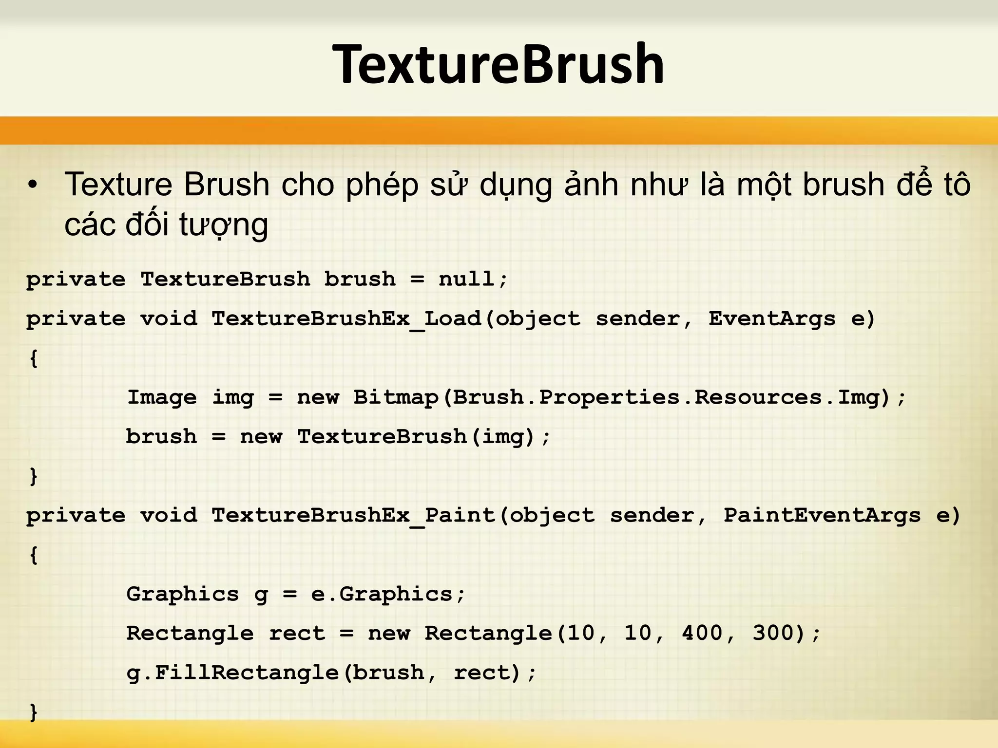 • Texture Brush cho phép sử dụng ảnh như là một brush để tô
các đối tượng
private TextureBrush brush = null;
private void TextureBrushEx_Load(object sender, EventArgs e)
{
Image img = new Bitmap(Brush.Properties.Resources.Img);
brush = new TextureBrush(img);
}
private void TextureBrushEx_Paint(object sender, PaintEventArgs e)
{
Graphics g = e.Graphics;
Rectangle rect = new Rectangle(10, 10, 400, 300);
g.FillRectangle(brush, rect);
}
TextureBrush
 