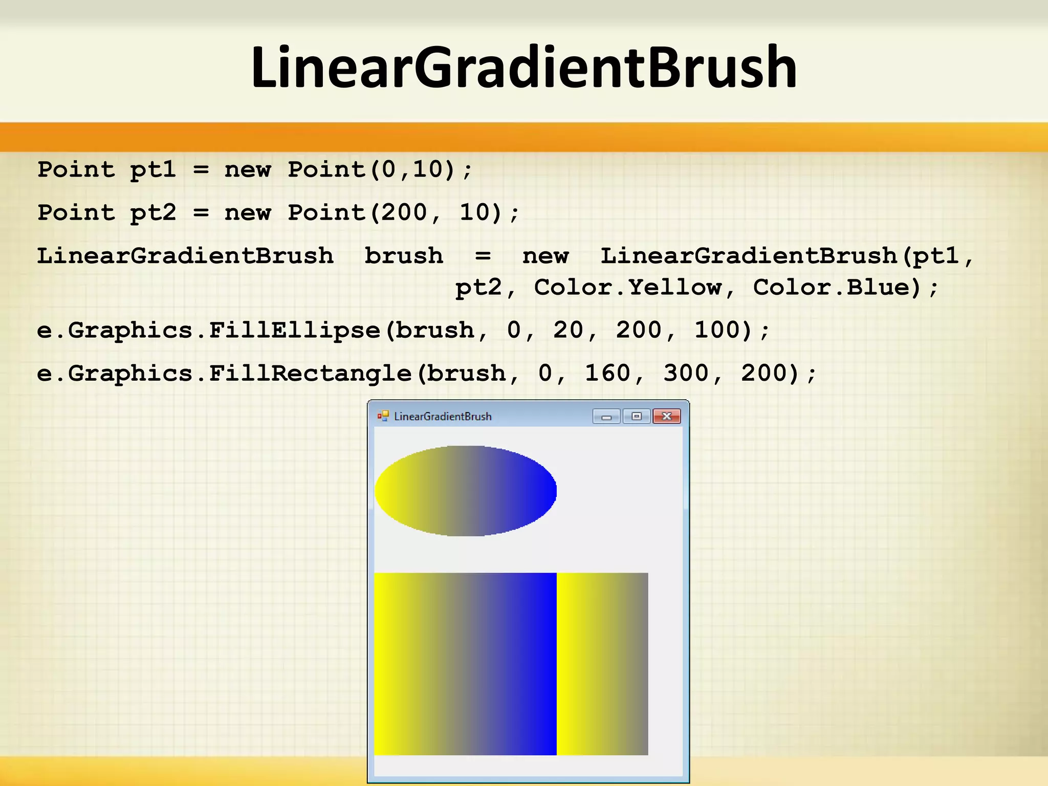 Point pt1 = new Point(0,10);
Point pt2 = new Point(200, 10);
LinearGradientBrush brush = new LinearGradientBrush(pt1,
pt2, Color.Yellow, Color.Blue);
e.Graphics.FillEllipse(brush, 0, 20, 200, 100);
e.Graphics.FillRectangle(brush, 0, 160, 300, 200);
LinearGradientBrush
 