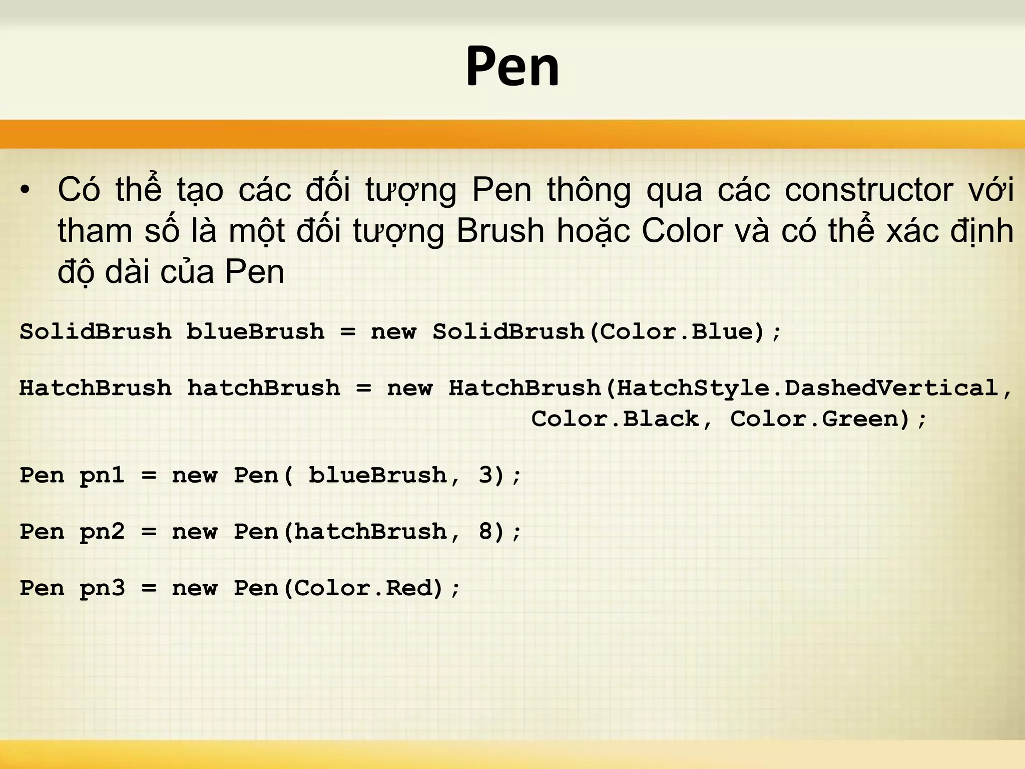 • Có thể tạo các đối tượng Pen thông qua các constructor với
tham số là một đối tượng Brush hoặc Color và có thể xác định
độ dài của Pen
SolidBrush blueBrush = new SolidBrush(Color.Blue);
HatchBrush hatchBrush = new HatchBrush(HatchStyle.DashedVertical,
Color.Black, Color.Green);
Pen pn1 = new Pen( blueBrush, 3);
Pen pn2 = new Pen(hatchBrush, 8);
Pen pn3 = new Pen(Color.Red);
Pen
 