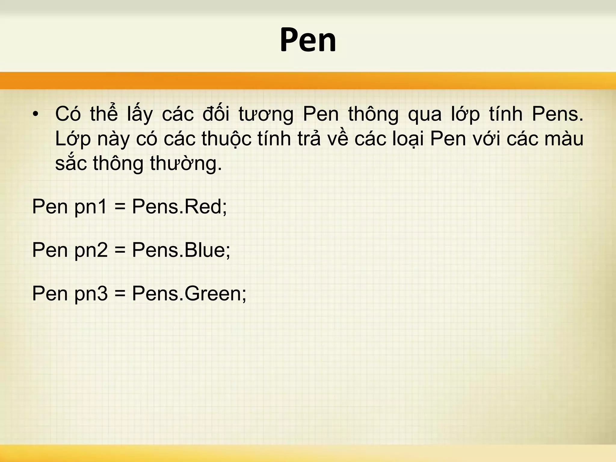 • Có thể lấy các đối tương Pen thông qua lớp tính Pens.
Lớp này có các thuộc tính trả về các loại Pen với các màu
sắc thông thường.
Pen pn1 = Pens.Red;
Pen pn2 = Pens.Blue;
Pen pn3 = Pens.Green;
Pen
 