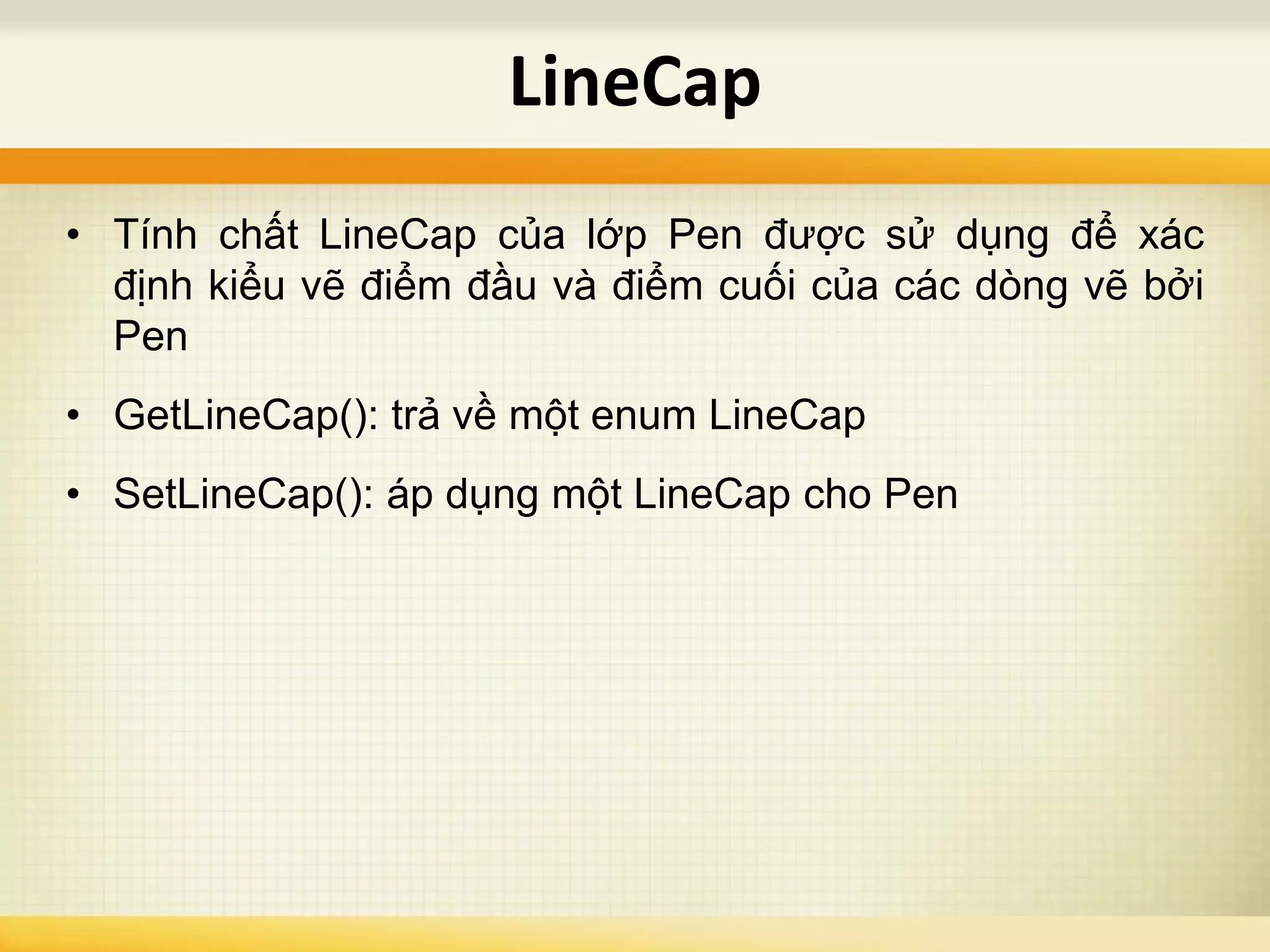 • Tính chất LineCap của lớp Pen được sử dụng để xác
định kiểu vẽ điểm đầu và điểm cuối của các dòng vẽ bởi
Pen
• GetLineCap(): trả về một enum LineCap
• SetLineCap(): áp dụng một LineCap cho Pen
LineCap
 