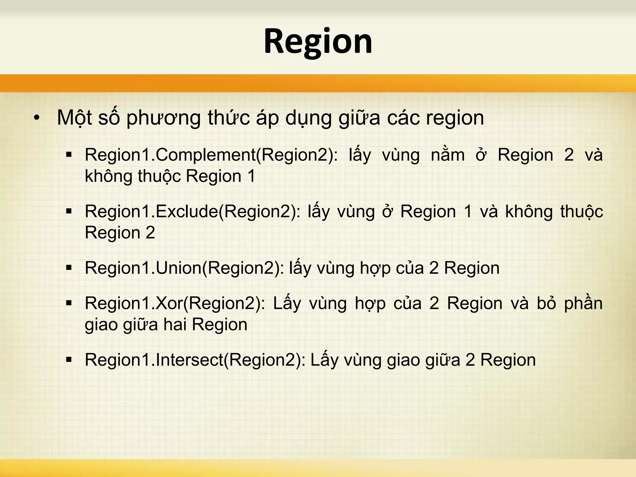 • Một số phương thức áp dụng giữa các region
 Region1.Complement(Region2): lấy vùng nằm ở Region 2 và
không thuộc Region 1
 Region1.Exclude(Region2): lấy vùng ở Region 1 và không thuộc
Region 2
 Region1.Union(Region2): lấy vùng hợp của 2 Region
 Region1.Xor(Region2): Lấy vùng hợp của 2 Region và bỏ phần
giao giữa hai Region
 Region1.Intersect(Region2): Lấy vùng giao giữa 2 Region
Region
 