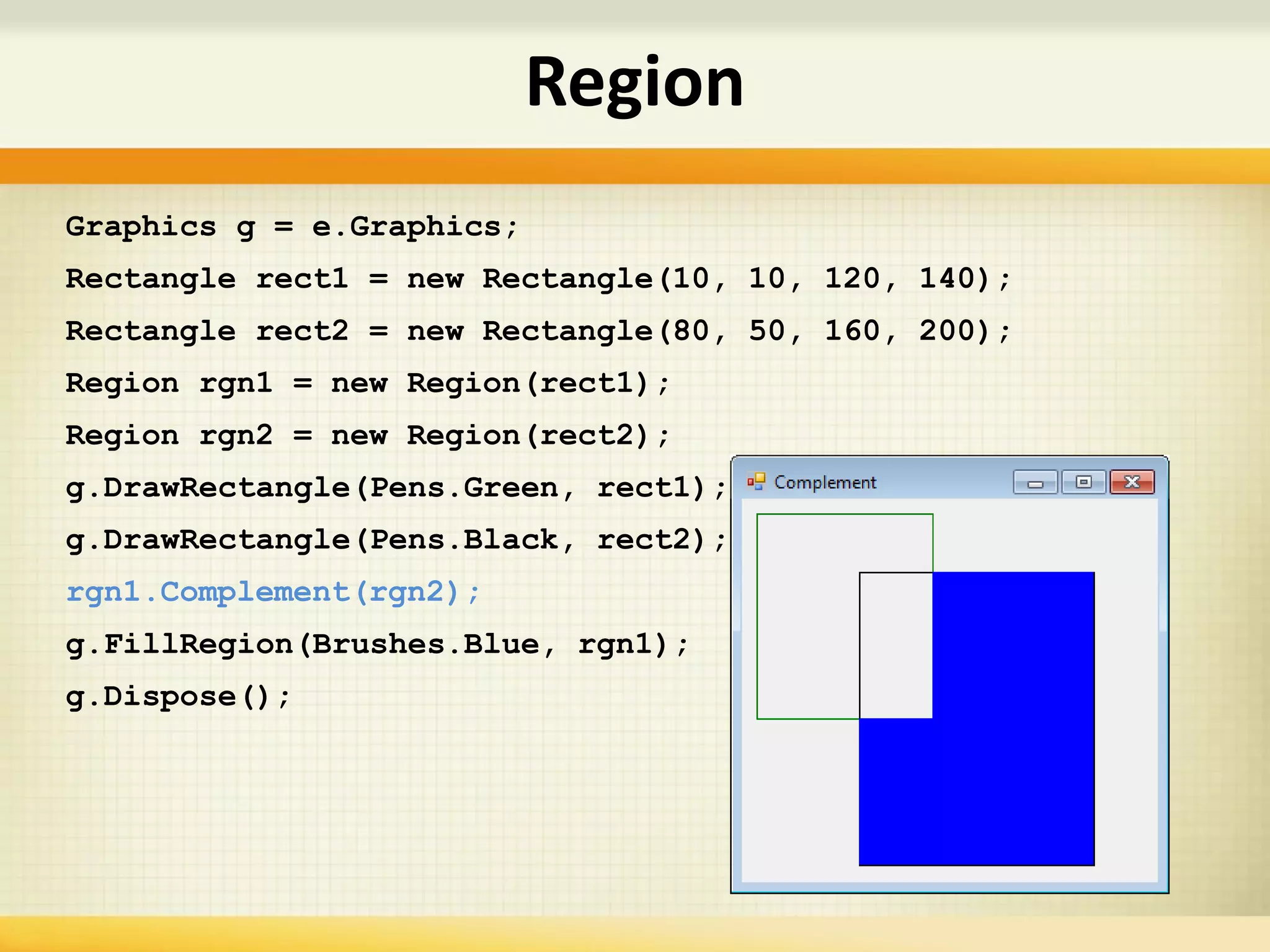 Graphics g = e.Graphics;
Rectangle rect1 = new Rectangle(10, 10, 120, 140);
Rectangle rect2 = new Rectangle(80, 50, 160, 200);
Region rgn1 = new Region(rect1);
Region rgn2 = new Region(rect2);
g.DrawRectangle(Pens.Green, rect1);
g.DrawRectangle(Pens.Black, rect2);
rgn1.Complement(rgn2);
g.FillRegion(Brushes.Blue, rgn1);
g.Dispose();
Region
 