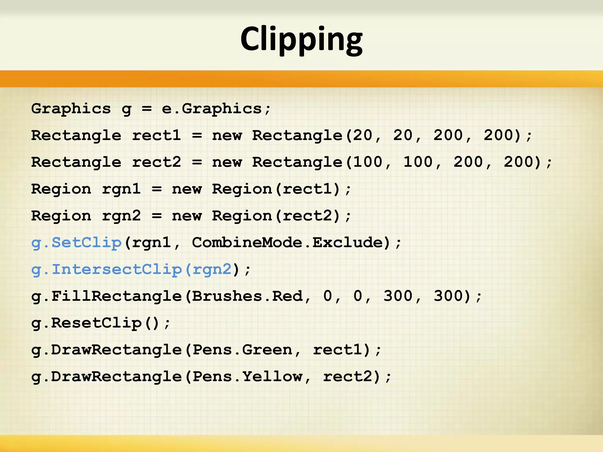 Graphics g = e.Graphics;
Rectangle rect1 = new Rectangle(20, 20, 200, 200);
Rectangle rect2 = new Rectangle(100, 100, 200, 200);
Region rgn1 = new Region(rect1);
Region rgn2 = new Region(rect2);
g.SetClip(rgn1, CombineMode.Exclude);
g.IntersectClip(rgn2);
g.FillRectangle(Brushes.Red, 0, 0, 300, 300);
g.ResetClip();
g.DrawRectangle(Pens.Green, rect1);
g.DrawRectangle(Pens.Yellow, rect2);
Clipping
 