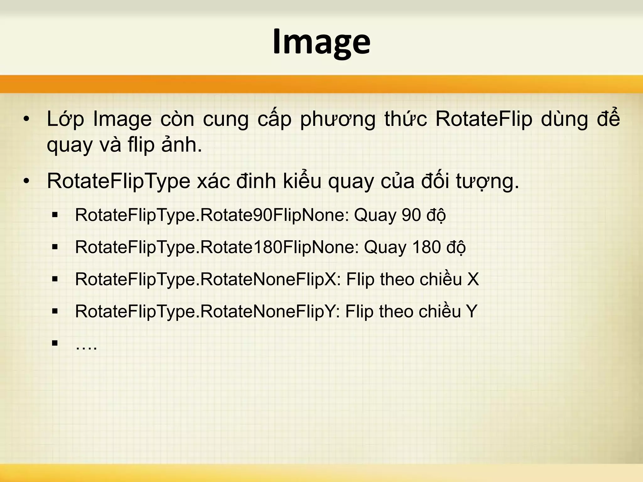 • Lớp Image còn cung cấp phương thức RotateFlip dùng để
quay và flip ảnh.
• RotateFlipType xác đinh kiểu quay của đối tượng.
 RotateFlipType.Rotate90FlipNone: Quay 90 độ
 RotateFlipType.Rotate180FlipNone: Quay 180 độ
 RotateFlipType.RotateNoneFlipX: Flip theo chiều X
 RotateFlipType.RotateNoneFlipY: Flip theo chiều Y
 ….
Image
 