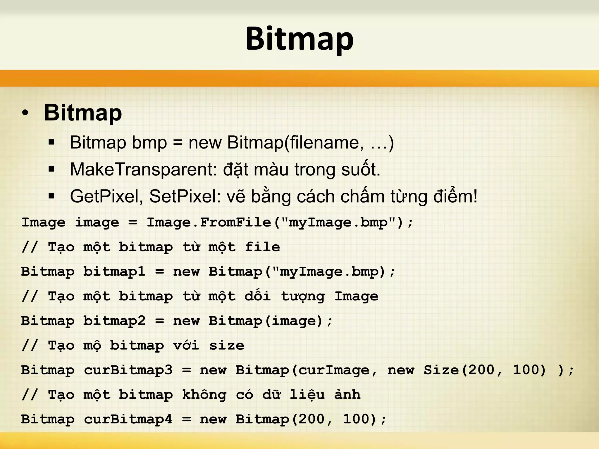 • Bitmap
 Bitmap bmp = new Bitmap(filename, …)
 MakeTransparent: đặt màu trong suốt.
 GetPixel, SetPixel: vẽ bằng cách chấm từng điểm!
Image image = Image.FromFile("myImage.bmp");
// Tạo một bitmap từ một file
Bitmap bitmap1 = new Bitmap("myImage.bmp);
// Tạo một bitmap từ một đối tượng Image
Bitmap bitmap2 = new Bitmap(image);
// Tạo mộ bitmap với size
Bitmap curBitmap3 = new Bitmap(curImage, new Size(200, 100) );
// Tạo một bitmap không có dữ liệu ảnh
Bitmap curBitmap4 = new Bitmap(200, 100);
Bitmap
 