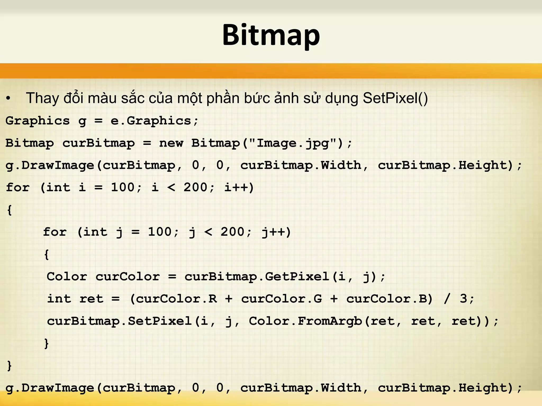 • Thay đổi màu sắc của một phần bức ảnh sử dụng SetPixel()
Graphics g = e.Graphics;
Bitmap curBitmap = new Bitmap("Image.jpg");
g.DrawImage(curBitmap, 0, 0, curBitmap.Width, curBitmap.Height);
for (int i = 100; i < 200; i++)
{
for (int j = 100; j < 200; j++)
{
Color curColor = curBitmap.GetPixel(i, j);
int ret = (curColor.R + curColor.G + curColor.B) / 3;
curBitmap.SetPixel(i, j, Color.FromArgb(ret, ret, ret));
}
}
g.DrawImage(curBitmap, 0, 0, curBitmap.Width, curBitmap.Height);
Bitmap
 