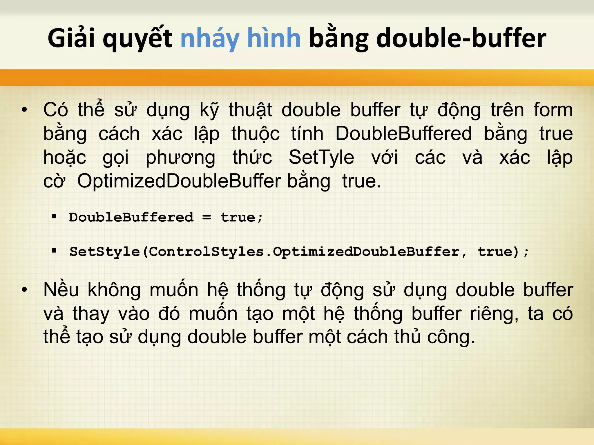 • Có thể sử dụng kỹ thuật double buffer tự động trên form
bằng cách xác lập thuộc tính DoubleBuffered bằng true
hoặc gọi phương thức SetTyle với các và xác lập
cờ OptimizedDoubleBuffer bằng true.
 DoubleBuffered = true;
 SetStyle(ControlStyles.OptimizedDoubleBuffer, true);
• Nều không muốn hệ thống tự động sử dụng double buffer
và thay vào đó muốn tạo một hệ thống buffer riêng, ta có
thể tạo sử dụng double buffer một cách thủ công.
Giải quyết nháy hình bằng double-buffer
 