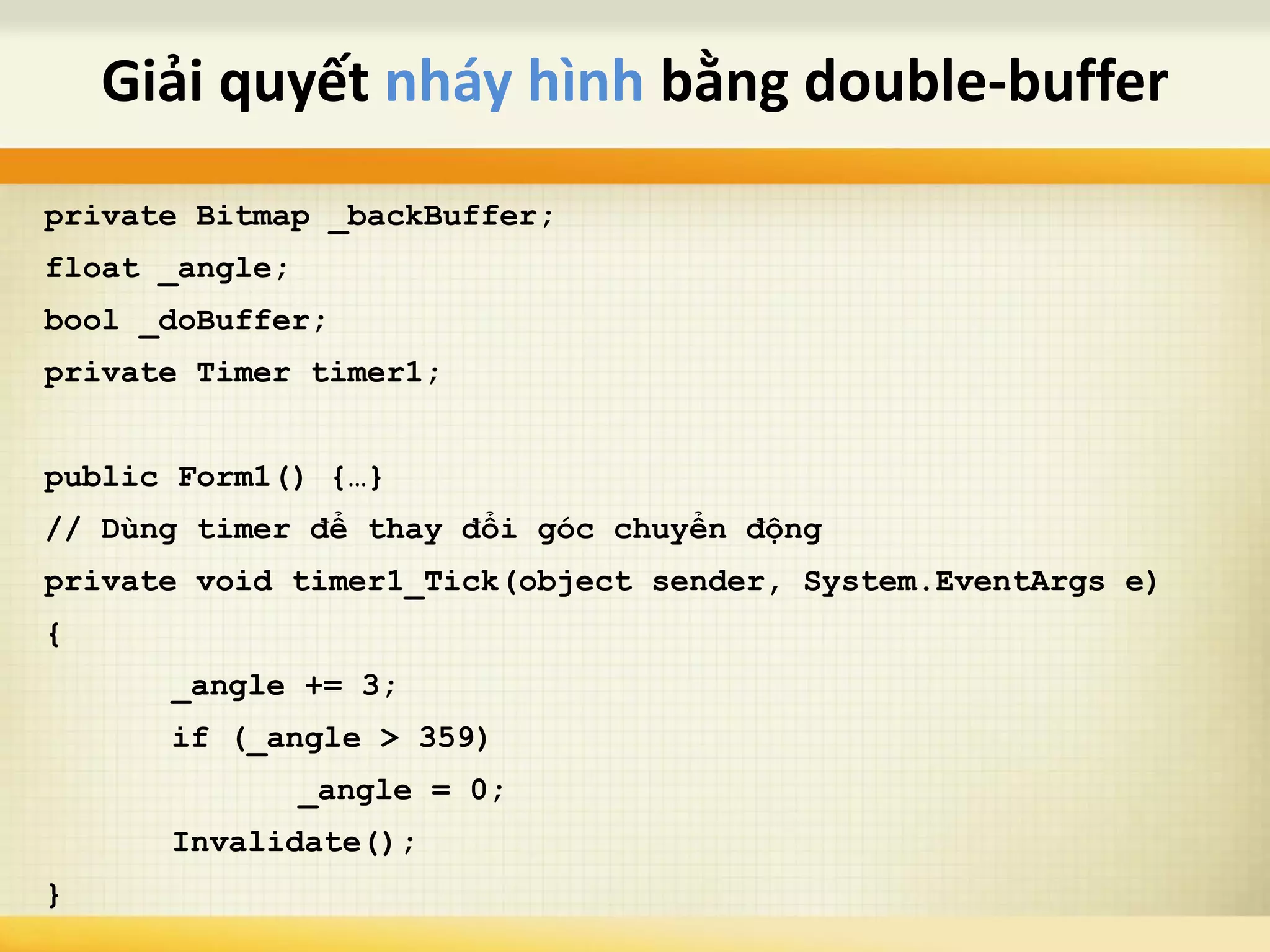 private Bitmap _backBuffer;
float _angle;
bool _doBuffer;
private Timer timer1;
public Form1() {…}
// Dùng timer để thay đổi góc chuyển động
private void timer1_Tick(object sender, System.EventArgs e)
{
_angle += 3;
if (_angle > 359)
_angle = 0;
Invalidate();
}
Giải quyết nháy hình bằng double-buffer
 
