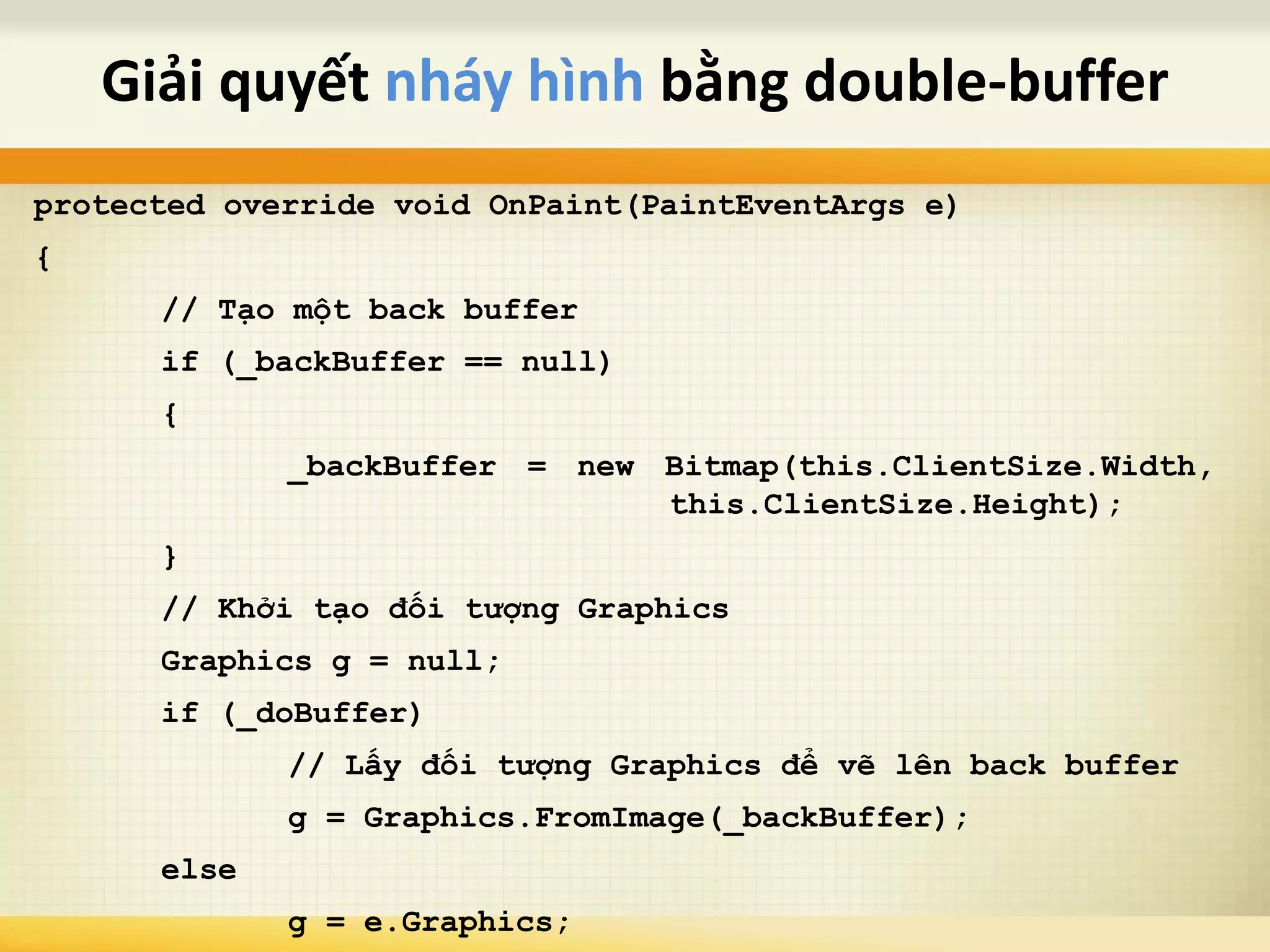 protected override void OnPaint(PaintEventArgs e)
{
// Tạo một back buffer
if (_backBuffer == null)
{
_backBuffer = new Bitmap(this.ClientSize.Width,
this.ClientSize.Height);
}
// Khởi tạo đối tượng Graphics
Graphics g = null;
if (_doBuffer)
// Lấy đối tượng Graphics để vẽ lên back buffer
g = Graphics.FromImage(_backBuffer);
else
g = e.Graphics;
Giải quyết nháy hình bằng double-buffer
 