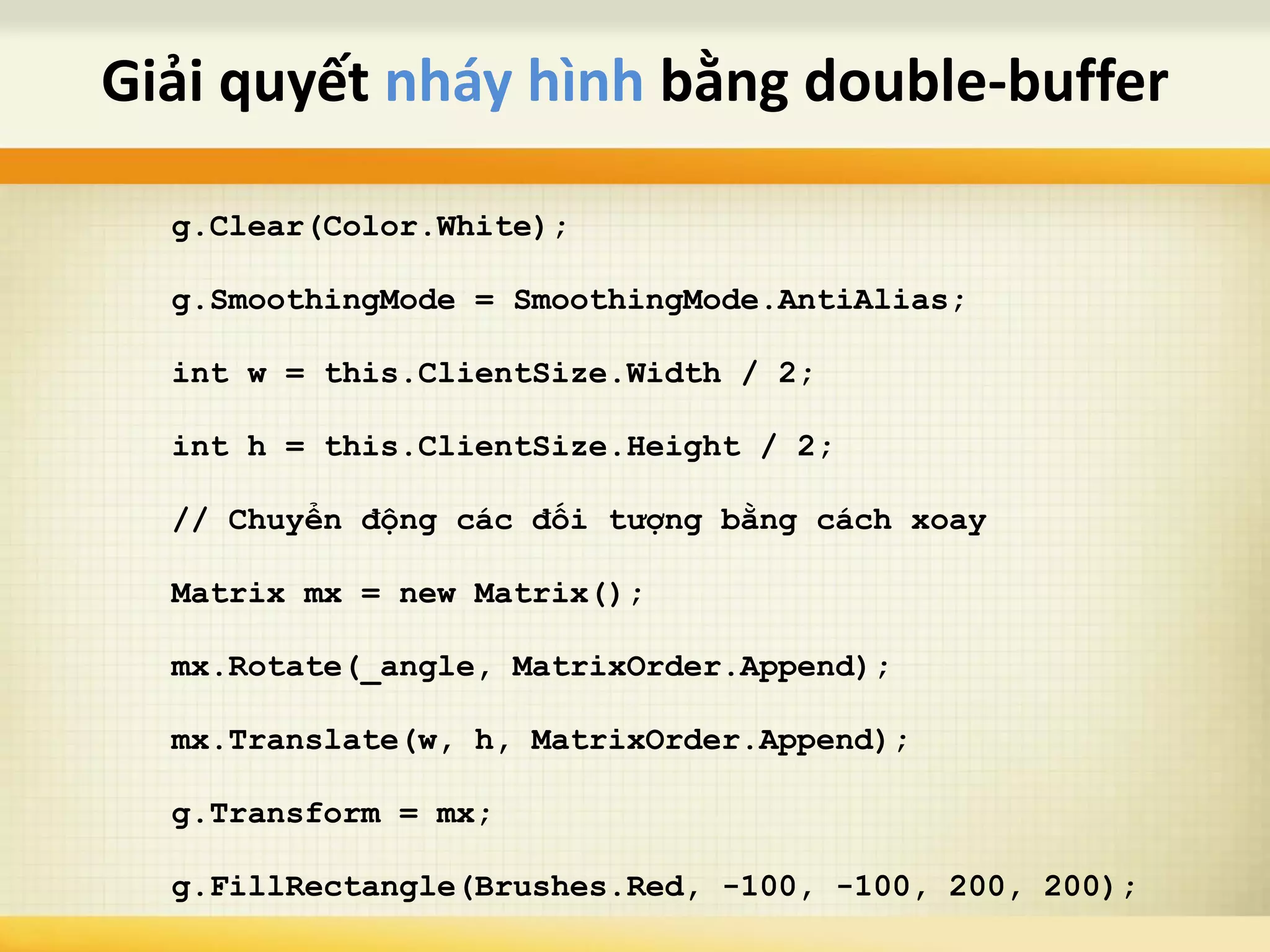 g.Clear(Color.White);
g.SmoothingMode = SmoothingMode.AntiAlias;
int w = this.ClientSize.Width / 2;
int h = this.ClientSize.Height / 2;
// Chuyển động các đối tượng bằng cách xoay
Matrix mx = new Matrix();
mx.Rotate(_angle, MatrixOrder.Append);
mx.Translate(w, h, MatrixOrder.Append);
g.Transform = mx;
g.FillRectangle(Brushes.Red, -100, -100, 200, 200);
Giải quyết nháy hình bằng double-buffer
 