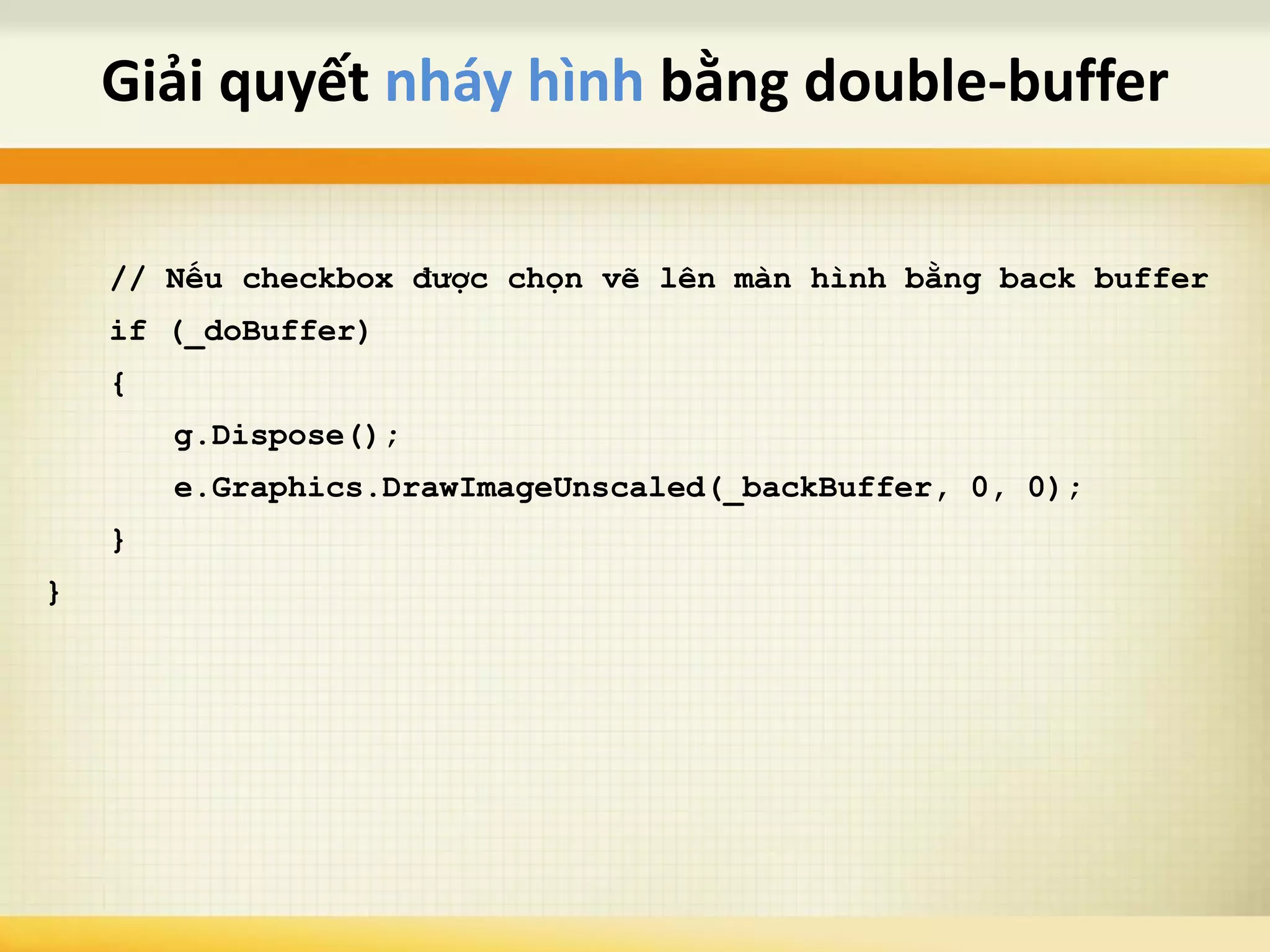 // Nếu checkbox được chọn vẽ lên màn hình bằng back buffer
if (_doBuffer)
{
g.Dispose();
e.Graphics.DrawImageUnscaled(_backBuffer, 0, 0);
}
}
Giải quyết nháy hình bằng double-buffer
 