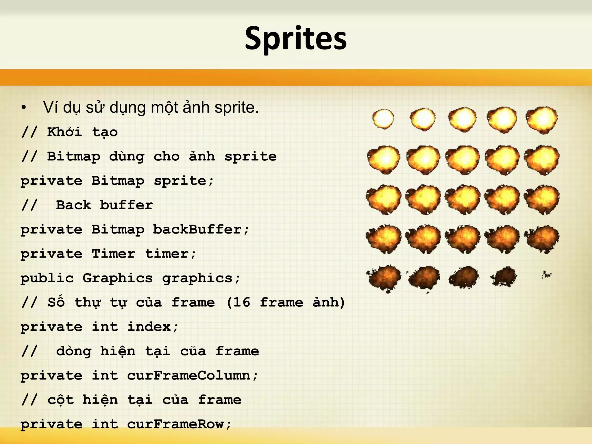 • Ví dụ sử dụng một ảnh sprite.
// Khởi tạo
// Bitmap dùng cho ảnh sprite
private Bitmap sprite;
// Back buffer
private Bitmap backBuffer;
private Timer timer;
public Graphics graphics;
// Số thự tự của frame (16 frame ảnh)
private int index;
// dòng hiện tại của frame
private int curFrameColumn;
// cột hiện tại của frame
private int curFrameRow;
Sprites
 