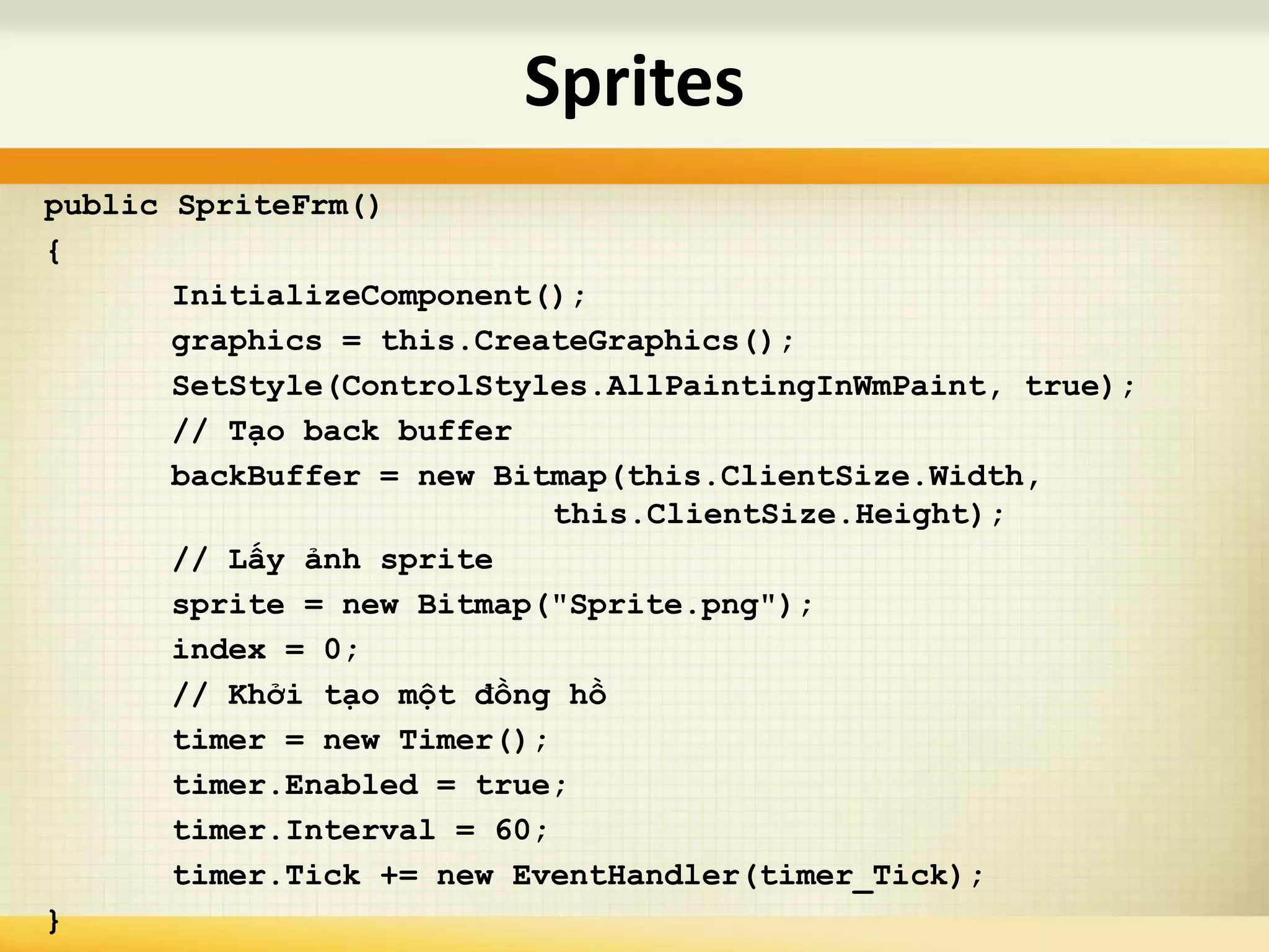 public SpriteFrm()
{
InitializeComponent();
graphics = this.CreateGraphics();
SetStyle(ControlStyles.AllPaintingInWmPaint, true);
// Tạo back buffer
backBuffer = new Bitmap(this.ClientSize.Width,
this.ClientSize.Height);
// Lấy ảnh sprite
sprite = new Bitmap("Sprite.png");
index = 0;
// Khởi tạo một đồng hồ
timer = new Timer();
timer.Enabled = true;
timer.Interval = 60;
timer.Tick += new EventHandler(timer_Tick);
}
Sprites
 