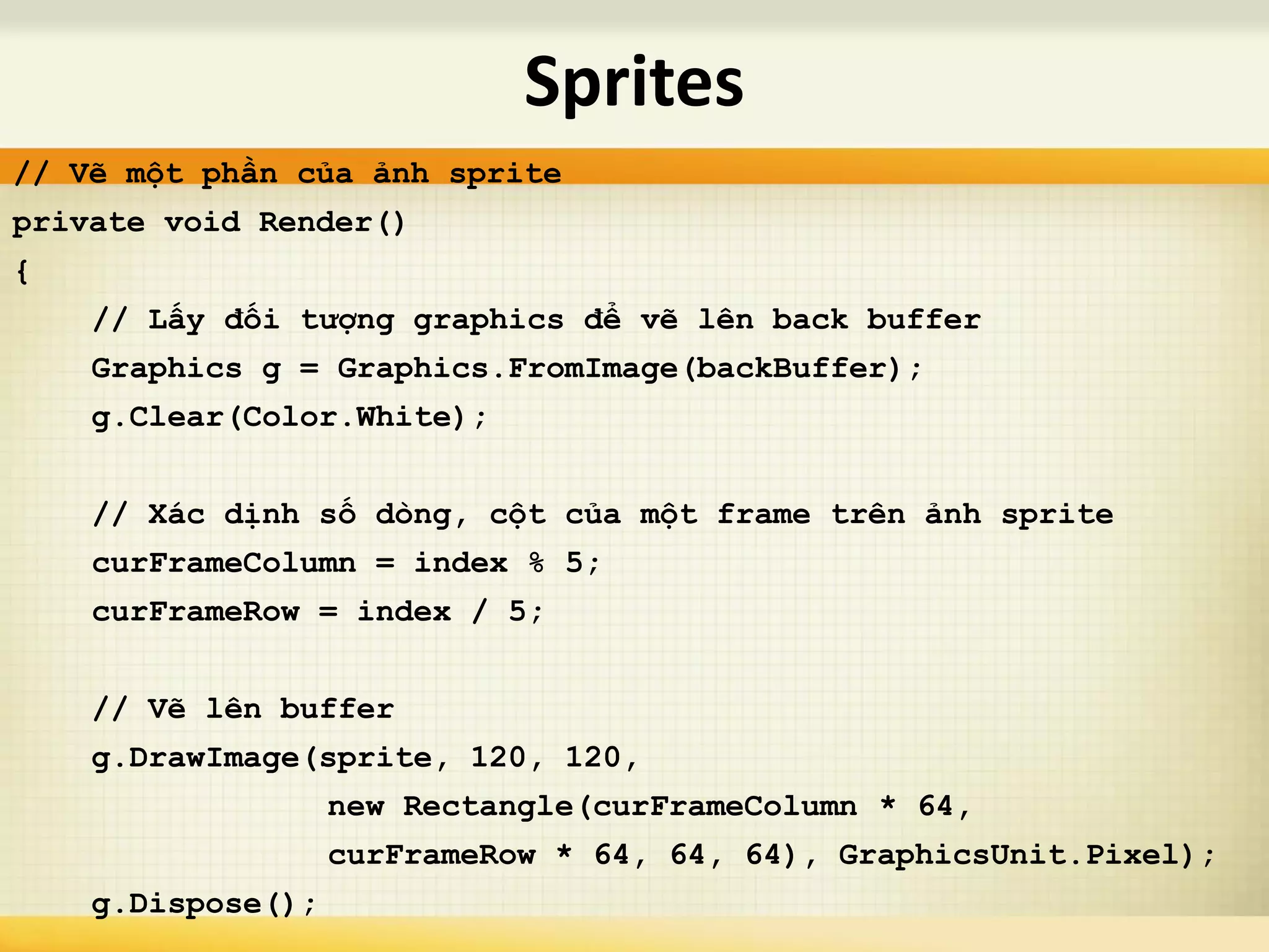 // Vẽ một phần của ảnh sprite
private void Render()
{
// Lấy đối tượng graphics để vẽ lên back buffer
Graphics g = Graphics.FromImage(backBuffer);
g.Clear(Color.White);
// Xác dịnh số dòng, cột của một frame trên ảnh sprite
curFrameColumn = index % 5;
curFrameRow = index / 5;
// Vẽ lên buffer
g.DrawImage(sprite, 120, 120,
new Rectangle(curFrameColumn * 64,
curFrameRow * 64, 64, 64), GraphicsUnit.Pixel);
g.Dispose();
Sprites
 
