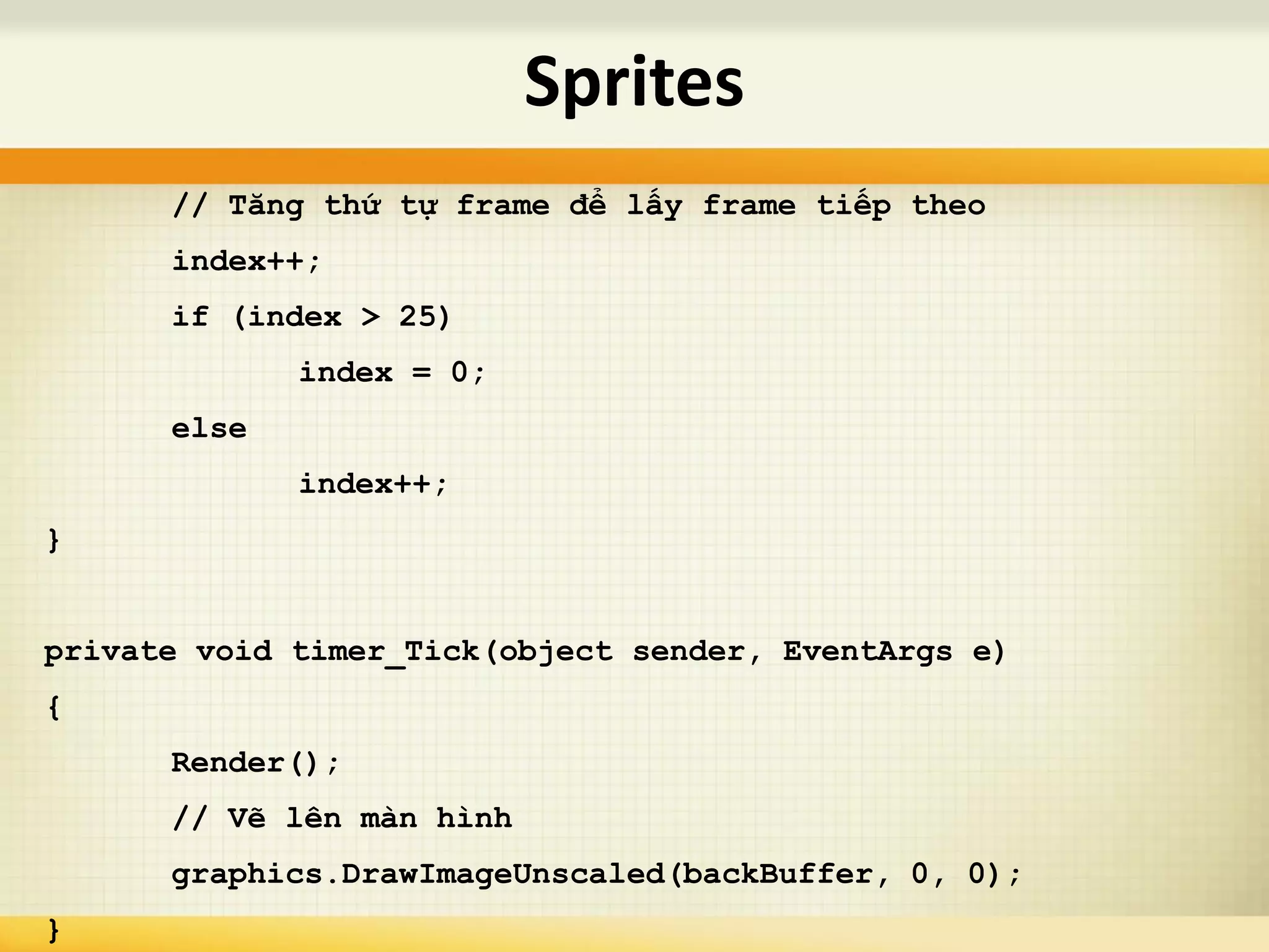 // Tăng thứ tự frame để lấy frame tiếp theo
index++;
if (index > 25)
index = 0;
else
index++;
}
private void timer_Tick(object sender, EventArgs e)
{
Render();
// Vẽ lên màn hình
graphics.DrawImageUnscaled(backBuffer, 0, 0);
}
Sprites
 