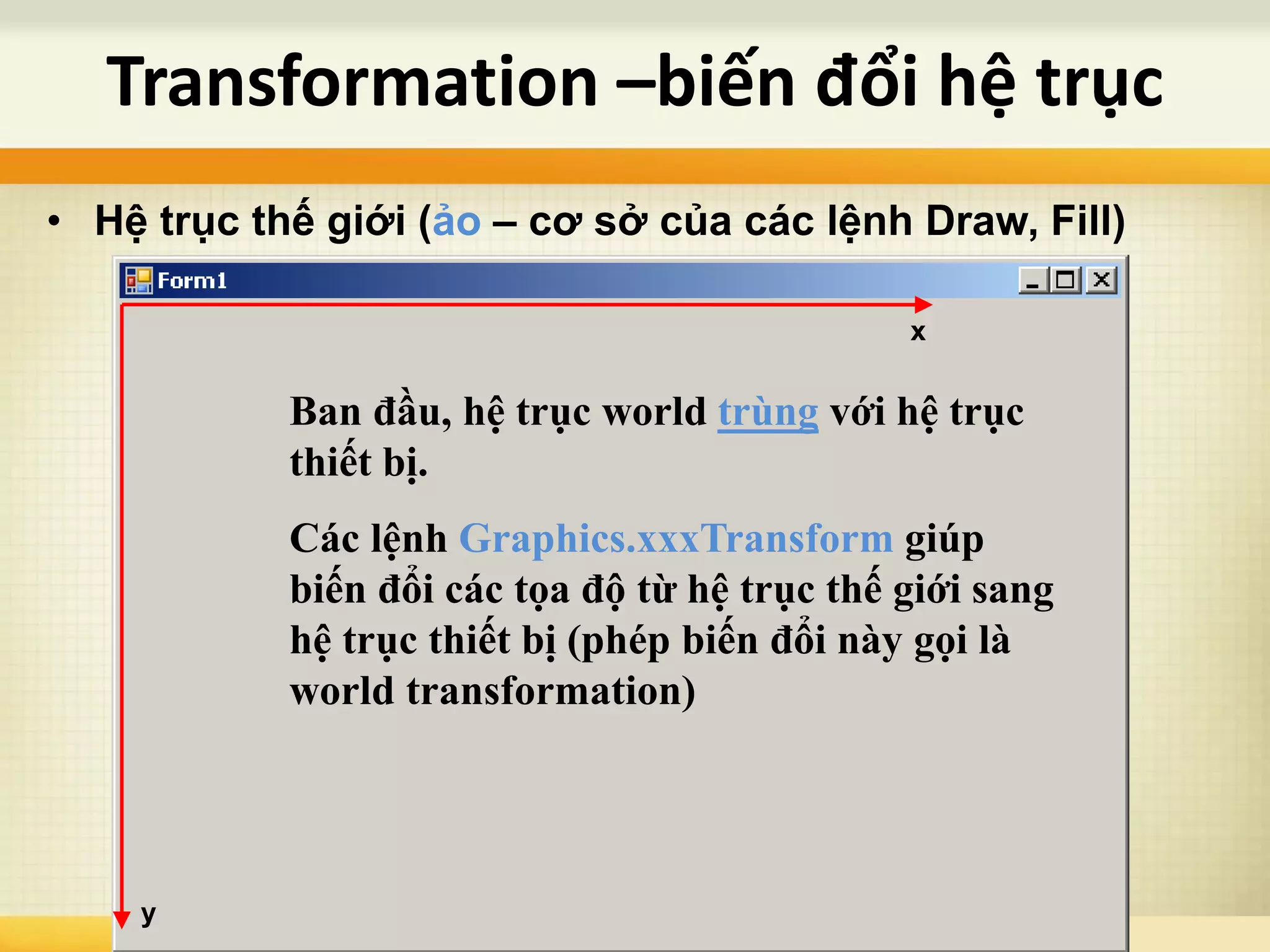 Transformation –biến đổi hệ trục
x
y
• Hệ trục thế giới (ảo – cơ sở của các lệnh Draw, Fill)
Ban đầu, hệ trục world trùng với hệ trục
thiết bị.
Các lệnh Graphics.xxxTransform giúp
biến đổi các tọa độ từ hệ trục thế giới sang
hệ trục thiết bị (phép biến đổi này gọi là
world transformation)
 