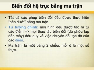 • Tất cả các phép biến đổi đều được thực hiện
“bên dưới” bằng ma trận.
• Tư tưởng chính: mọi hình đều được tạo ra từ
các điểm => mọi thao tác biến đổi (dù phức tạp
đến mấy) đều quy về việc chuyển đổi tọa độ của
các điểm.
• Ma trận: là một bảng 2 chiều, mỗi ô là một số
thực.
Biến đổi hệ trục bằng ma trận
 
