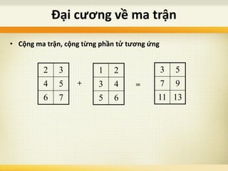 Đại cương về ma trận
• Cộng ma trận, cộng từng phần tử tương ứng
2 3
4 5
6 7
1 2
3 4
5 6
+
3 5
7 9
11 13
=
 