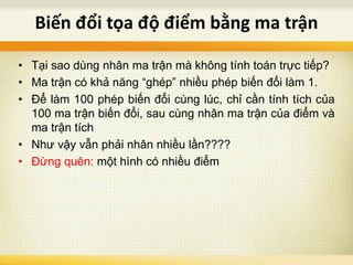 • Tại sao dùng nhân ma trận mà không tính toán trực tiếp?
• Ma trận có khả năng “ghép” nhiều phép biến đổi làm 1.
• Để làm 100 phép biến đổi cùng lúc, chỉ cần tính tích của
100 ma trận biến đổi, sau cùng nhân ma trận của điểm và
ma trận tích
• Như vậy vẫn phải nhân nhiều lần????
• Đừng quên: một hình có nhiều điểm
Biến đổi tọa độ điểm bằng ma trận
 