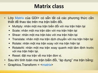 • Lớp Matrix của GDI+ có sẵn tất cả các phương thức cần
thiết để thao tác trên ma trận biến đổi.
 Multiply: nhân một ma trận biến đổi với ma trận hiện tại
 Scale: nhân một ma trận dãn với ma trận hiện tại
 Shear: nhân một ma trận kéo với ma trận hiện tại
 Translate: nhân một ma trận dịch chuyển với ma trận hiện tại
 Rotate: nhân một ma trận xoay với ma trận hiện tại
 RotateAt: nhân một ma trận xoay quanh một tâm định trước
với ma trận hiện tại.
 Reset: đặt ma trận về ma trận đơn vị.
• Sau khi tính toán ma trận biến đổi, “áp dụng” ma trận bằng:
• Graphics.Transform = <matrix>
Matrix class
 