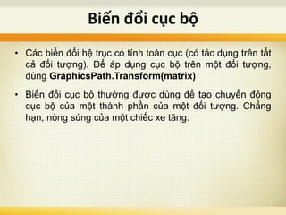 • Các biến đổi hệ trục có tính toàn cục (có tác dụng trên tất
cả đối tượng). Để áp dụng cục bộ trên một đối tượng,
dùng GraphicsPath.Transform(matrix)
• Biến đổi cục bộ thường được dùng để tạo chuyển động
cục bộ của một thành phần của một đối tượng. Chẳng
hạn, nòng súng của một chiếc xe tăng.
Biến đổi cục bộ
 