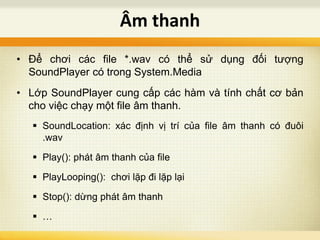 • Để chơi các file *.wav có thể sử dụng đối tượng
SoundPlayer có trong System.Media
• Lớp SoundPlayer cung cấp các hàm và tính chất cơ bản
cho việc chạy một file âm thanh.
 SoundLocation: xác định vị trí của file âm thanh có đuôi
.wav
 Play(): phát âm thanh của file
 PlayLooping(): chơi lặp đi lặp lại
 Stop(): dừng phát âm thanh
 …
Âm thanh
 