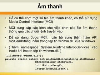 • Để có thể chơi một số file âm thanh khác, có thể sử dụng
Media Control Interface (MCI)
• MCI cung cấp các lệnh cho việc chơi các file âm thanh
thông qua các chuỗi lệnh truyền vào
• Để sử dụng được MCI, cần bổ sung thêm hàm API
mciSendString nằm trong tập tin winmm.dll của Windows
• (Thêm namespace System.Runtime.InteropServices vào
trước khi import tập tin winmm.dll. )
[DllImport("winmm.dll")]
private static extern int mciSendString(string strCommand,
StringBuilder strReturn,
int iReturnLength,
IntPtr hwndCallback);
Âm thanh
 