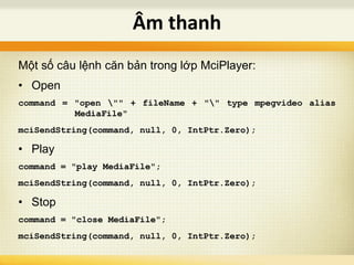 Một số câu lệnh căn bản trong lớp MciPlayer:
• Open
command = "open "" + fileName + "" type mpegvideo alias
MediaFile"
mciSendString(command, null, 0, IntPtr.Zero);
• Play
command = "play MediaFile";
mciSendString(command, null, 0, IntPtr.Zero);
• Stop
command = "close MediaFile";
mciSendString(command, null, 0, IntPtr.Zero);
Âm thanh
 