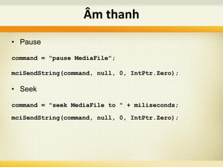 • Pause
command = "pause MediaFile";
mciSendString(command, null, 0, IntPtr.Zero);
• Seek
command = "seek MediaFile to " + miliseconds;
mciSendString(command, null, 0, IntPtr.Zero);
Âm thanh
 
