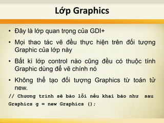 • Đây là lớp quan trọng của GDI+
• Mọi thao tác vẽ đều thực hiện trên đối tượng
Graphic của lớp này
• Bất kì lớp control nào cũng đều có thuộc tính
Graphic dùng để vẽ chính nó
• Không thể tạo đối tượng Graphics từ toán tử
new.
// Chương trình sẽ báo lỗi nếu khai báo như sau
Graphics g = new Graphics ();
Lớp Graphics
 