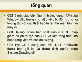 • GDI là một giao diện lập trình ứng dụng (API) của
Window đặc trưng cho việc vẽ các đối tượng và
tương tác với các thiết bị đầu ra như màn hình và
máy in.
• GDI+ là một phiên bản phát triển của GDI giúp
giảm độ phức tạp của GDI và làm tăng tính linh
hoạt trong việc vẽ các đối tượng.
• Các lớp GDI+ cung cấp bởi .NET Framwork
được bao gói lại và được định nghĩa trong
System.Drawing.dll
Tổng quan
 